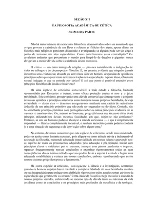 SEÇÃO XII
DA FILOSOFIA ACADÊMICA OU CÉTICA
PRIMEIRA PARTE
Não há maior número de raciocínios filosóficos desenvolvidos sobre um assunto do que
os que provam a existência de um Deus e refutam as falácias dos ateus; apesar disso, os
filósofos mais religiosos persistem discutindo e averiguando se alguém pode ser tão cego a
ponto de tornar-se um ateu especulativo. Como conciliaremos estas contradições? Os
cavaleiros andantes que percorriam o mundo para limpá-lo de dragões e gigantes nunca
abrigavam a menor dúvida sobre a existência destes monstros.
O cético — um outro inimigo da religião — provoca naturalmente a indignação de
todos os teólogos e de circunspectos filósofos. É, no entanto, evidente que ninguém jamais
encontrou uma criatura tão absurda ou conversou com um homem, desprovido de opinião ou
princípios sobre quaisquer temas referentes à ação ou à especulação. Apesar disso, é bastante
natural indagar: o que se entende por cético? E até que ponto é possível estender estes
princípios filosóficos de dúvida e incerteza?
Há uma espécie de ceticismo antecedente a todo estudo e filosofia, bastante
recomendado por Descartes e outros, como eficaz proteção contra o erro e o juízo
precipitado. Este ceticismo, prescrevendo uma dúvida universal que abrange tanto o conjunto
de nossas opiniões e princípios anteriores como também nossas próprias faculdades, de cuja
veracidade — dizem eles — devemos assegurar-nos mediante uma cadeia de racio cínios
deduzida de um princípio primitivo que não pode ser enganador ou duvidoso. Contudo, não
há semelhante princípio primitivo com prerrogativa sobre os outros princípios evidentes em si
mesmos e convincentes. Ou, mesmo se houvesse, progrediríamos um só passo além deste
princípio, utilizando-nos dessas mesmas faculdades em que, supõe-se, não confiamos?
Portanto, se um ser humano pudesse alcançar a dúvida cartesiana — o que é simplesmente
impossível — ficaria completamente incurável, e nenhum raciocínio jamais poderia conduzi-
lo a uma situação de segurança e de convicção sobre algum tema.1
No entanto, devemos concordar que esta espécie de ceticismo, sendo mais moderada,
pode ser aceita como bastante razoável, pois afigura-se como atitude prévia e indispensável
ao estudo da filosofia, mantendo adequada imparcialidade em nossos juízos e apartando nos-
so espírito de todos os preconceitos adquiridos pela educação e precipitação. Iniciar com
princípios claros e evidentes por si mesmos, avançar com passos prudentes e seguros,
repassar frequentemente nossas conclusões e examinar rigorosame nte todas as suas
conseqüências são os únicos métodos que nos podem levar a aspirar à verdade e lograr uma
adequada estabilidade e certeza em nossas conclusões, embora reconhecendo que assim
nossos sistemas progridem pouco e lentamente.2
Há outra espécie de ceticismo, conseqüente à ciência e à investigação, ocorrendo
quando os homens supõem haver revelado a completa falsidade de suas faculdades mentais
ou sua incapacidade para enlaçar uma definição rigorosa em todos aqueles temas curiosos da
especulação que geralmente os atraem.3
Certa classe de filósofos chega inclusive a duvidar de
nossos próprios sentidos, submetendo ao mesmo tipo de dúvida tanto as máximas da vida
cotidiana como as conclusões e os princípios mais profundos da metafísica e da teologia .
 