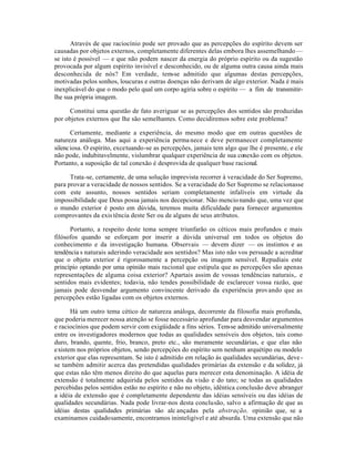 Através de que raciocínio pode ser provado que as percepções do espírito devem ser
causadas por objetos externos, completamente diferentes delas embora lhes assemelhando —
se isto é possível — e que não podem nascer da energia do próprio espírito ou da sugestão
provocada por algum espírito invisível e desconhecido, ou de alguma outra causa ainda mais
desconhecida de nós? Em verdade, tem-se admitido que algumas destas percepções,
motivadas pelos sonhos, loucuras e outras doenças não derivam de algo exterior. Nada é mais
inexplicável do que o modo pelo qual um corpo agiria sobre o espírito — a fim de transmitir-
lhe sua própria imagem.
Constitui uma questão de fato averiguar se as percepções dos sentidos são produzidas
por objetos externos que lhe são semelhantes. Como decidiremos sobre este problema?
Certamente, mediante a experiência, do mesmo modo que em outras questões de
natureza análoga. Mas aqui a experiência permanece e deve permanecer completamente
silenciosa. O espírito, excetuando-se as percepções, jamais tem algo que lhe é presente, e ele
não pode, indubitavelmente, vislumbrar qualquer experiência de sua conexão com os objetos.
Portanto, a suposição de tal conexão é desprovida de qualquer base racional.
Trata-se, certamente, de uma solução imprevista recorrer à veracidade do Ser Supremo,
para provar a veracidade de nossos sentidos. Se a veracidade do Ser Supremo se relacionasse
com este assunto, nossos sentidos seriam completamente infalíveis em virtude da
impossibilidade que Deus possa jamais nos decepcionar. Não mencionando que, uma vez que
o mundo exterior é posto em dúvida, teremos muita dificuldade para fornecer argumentos
comprovantes da existência deste Ser ou de alguns de seus atributos.
Portanto, a respeito deste tema sempre triunfarão os céticos mais profundos e mais
filósofos quando se esforçam por inserir a dúvida universal em todos os objetos do
conhecimento e da investigação humana. Observais — devem dizer — os instintos e as
tendência s naturais aderindo veracidade aos sentidos? Mas isto não vos persuade a acreditar
que o objeto exterior é rigorosamente a percepção ou imagem sensível. Repudiais este
princípio optando por uma opinião mais racional que estipula que as percepções são apenas
representações de alguma coisa exterior? Apartais assim de vossas tendências naturais,. e
sentidos mais evidentes; todavia, não tendes possibilidade de esclarecer vossa razão, que
jamais pode desvendar argumento convincente derivado da experiência provando que as
percepções estão ligadas com os objetos externos.
Há um outro tema cético de natureza análoga, decorrente da filosofia mais profunda,
que poderia merecer nossa atenção se fosse necessário aprofundar para desvendar argumentos
e raciocínios que podem servir com exigüidade a fins sérios. Tem-se admitido universalmente
entre os investigadores modernos que todas as qualidades sensíveis dos objetos, tais como
duro, brando, quente, frio, branco, preto etc., são meramente secundárias, e que elas não
existem nos próprios objetos, sendo percepçóes do espírito sem nenhum arquétipo ou modelo
exterior que elas representam. Se isto é admitido em relação às qualidades secundárias, deve-
se também admitir acerca das pretendidas qualidades primárias da extensão e da solidez, já
que estas não têm menos direito do que aquelas para merecer esta denominação. A idéia de
extensão é totalmente adquirida pelos sentidos da visão e do tato; se todas as qualidades
percebidas pelos sentidos estão no espírito e não no objeto, idêntica conclusão deve abranger
a idéia de extensão que é completamente dependente das idéias sensíveis ou das idéias de
qualidades secundárias. Nada pode livrar-nos desta conclusão, salvo a afirmação de que as
idéias destas qualidades primárias são alc ançadas pela abstração, opinião que, se a
examinamos cuidadosamente, encontramos ininteligível e até absurda. Uma extensão que não
 