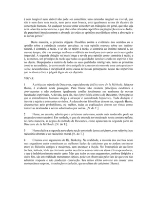 é nem tangível nem visível não pode ser concebida; uma extensão tangível ou visível, que
não é nem dura nem macia, nem preta nem branca, está igualmente acima do alcance da
concepção humana. Se qualquer pessoa tentar conceber um triângulo em geral, que não seja
nem isósceles nem escaleno, e que não tenha extensão específica ou proporção em seus lados,
ela perceberá imediatamente o absurdo de todas as opiniões escolásticas sobre a abstração e
as idéias gerais.4
Desta maneira, a primeira objeção filosófica contra a evidência dos sentidos ou a
opinião sobre a existência exterior preceitua: se esta opinião repousa sobre um instinto
natural, é contrária à razão, e se ela se refere à razão, é contrária ao instinto natural e, ao
mesmo tempo, não traz consigo nenhuma evidência racional para convencer um investigador
imparcial. A segunda objeção vai mais longe e revela esta opinião como contrária à razão; e
é, ao menos, um principio da razão que todas as qualidades sensíveis estão no espírito e não
no objeto. Despojando a matéria de todas as suas qualidades inteligíveis, tanto as primárias
como as secundárias, de certo modo vós a aniquila is e preservais somente uma certaqualquer
coisa desconhecida e inexplicável como causa de nossas percepçóes; noção tão imperfeita
que nenhum cético a julgará digna de ser objetada.
NOTAS:
1 A crítica ao método de Descartes, especialmente doDiscours de la Méthode, feita por
Hume, é evidente nesta passagem. Para Hume não existem princípios evidentes e
convincentes e não podemos igualmente confiar totalmente em nenhuma de nossas
faculdades espirituais. A dúvida, para ele, não é provisória como a de Descartes. O progresso
que o entendimento humano chega a alcançar é considerado hipotético. Toda dedução é
incerta e sujeita a constantes revisões. As descobertas filosóficas devem ser, segundo Hume,
circunscritas pelo probabilismo, ou melhor, todas as explicações devem ser vistas como
tentativas destinadas a serem substituidas por outras. [N. do T.]
2 Hume, no entanto, admite que o ceticismo cartesiano, sendo mais moderado, pode ser
encarado como razoável. Em verdade, o que ele entende por moderado neste contexto reflete,
de certa maneira, as regras do método de Descartes, como aparecem na segunda parte do
Discours de la Méthode. [N. do T.]
3 Hume dedica a segunda parte desta seção ao estudo deste ceticismo, com referência ao
raciocínio abstrato e ao raciocínio moral. [N. do T.]
4 Citamos este argumento do Dr. Berkeley. Na realidade, a maioria dos escritos deste
mui engenhoso autor constituem as melhores lições de ceticismo que se podem encontrar
entre os filósofos antigos e modernos, sem excetuar a Bayle. No frontispício do seu livro
declara, todavia, tê-lo escrito tanto contra os céticos como contra os ateus e livre-pensadores,
o que é indubitavelmente muito certo. Mas que todos os seus argumentos, embora dirigidos a
outro fim, são em realidade meramente céticos, pode ser observado pelo fato de que eles não
admitem resposta e não produzem convicção. Seu único efeito consiste em causar uma
momentânea surpresa, irresolução e confusão, que resultam do ceticismo (Hume).
 