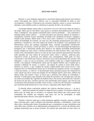 SEGUNDA PARTE
Destruir a razão mediante argumentos e raciocínios lógicos pode parecer uma tentativa
muito extravagante dos céticos; todavia, esta é a principal finalidade de todas as suas
investigações e debates. Esforçam-se por encontrar objeções contra os nossos raciocínios
abstratos, como também contra os referentes às questões de fato e de existência.
A principal objeção contra todos os raciocínios abstratos deriva das idéias de espaço e
de tempo; idéias que na vida diária e para quem as considera descuidadosamente são muito
claras e inteligíveis, mas quando examinadas pelas ciências profundas — elas constituem o
principal objeto destas ciências — revelam princípios que parecem repletos de absurdos e
contradições. Nenhum dogma sacerdotal, inventado com o propósito de domar e subjugar a
rebelde razão humana, abalou tanto o bom senso como a doutrina e as conseqüências da
infinita divisibilidade da extensão, tal como nos são mostradas pomposamente por todos os
geômetras e metafísicos, com uma espécie de triunfo e de exultação. Uma quantidade real,
infinitamente menor que qualquer quantidade finita, contendo quantidades infinitamente
menores que ela mesma, e assim por diante ao infinito: eis uma formulação tão audaciosa e
prodigiosa que é demasiado pesada para apoiar-se em alguma pretendida demonstração,
porque repugna aos mais claros e naturais princípios da razão humana.1
Mas o que torna o
assunto mais extraordinário refere-se ao fato de que estas opiniões aparentemente absurdas
estão apoiadas por uma cadeia de raciocínios muito claros e naturais, sendo-nos, pois,
impossível aceitar as premissas sem admitir suas conseqüências. Nada pode ser mais
convincente e satisfatório que todas as conclusões acerca das propriedades dos círculos e dos
triângulos, e, uma vez que as aceitamos, como podemos negar que o ângulo formado pelo
cfrculo e sua tangente é infinitamente menor que um ângulo retilíneo; que à medida que se
aumenta o diâmetro do círculo ao infinito, este ângulo de contato se torna ainda menor,
inclusive ao infinito, e que o ângulo de contato compreendido entre outras curvas e suas
tangentes deve ser infinitamente menor que os formados por qualquer círculo e sua tangente,
e assim por diante, ao infinito? A demonstração destes princípios parece tão irrepreensível
como aquela que prova serem três ângulos de um triângulo iguais a dois retos, embora esta
última noção seja natural e fácil, ao passo que a primeira está repleta de contradição e
absurdo. A razão parece aqui lançada a um estado de assombro e de vacilação que, sem que
ela tenha necessidade das sugestões de nenhum cético, lhe ensina a desconfiar de si mesma e
do terreno em que pisa. Visualiza uma luz clara iluminando certos lugares, mas esta luz está
cercada pela mais profunda escuridão. Entre as duas, a razão fica tão ofuscada e confundida
que raramente pode pronunciar-se com certeza e segurança sobre algum objeto.
O absurdo destas conclusões audazes das ciências abstratas torna-se — se isto é
possível — ainda mais patente em relação ao tempo do que ao espaço. Um número infinito de
partes reais de tempo que se sucedem e se esgotam umas depois das outras parece uma
contradição tão evidente que ninguém, cujo juízo, em vez de corrompido, se tenha
aperfeiçoado pelas ciências, seria capaz de admiti-lo.
Portanto, é preciso ainda que a razão permaneça agitada e in quieta, mesmo a respeito
deste ceticismo para o qual a dirigem estes aparentes absurdos e contradições. Como uma
idéia clara e distinta pode conter circunstâncias que a contradizem ou que contradizem uma
outra idéia clara e distinta, isto é absolutamente incompreensível, e é talvez tão absurdo como
qualquer proposição que se possa formular. De maneira que nada pode ser mais cético ou
 