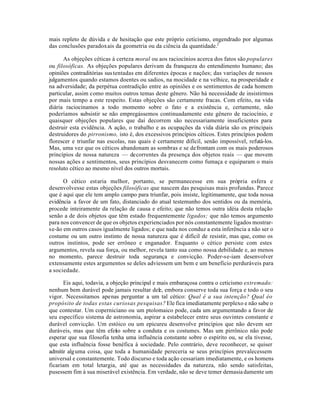 mais repleto de dúvida e de hesitação que este próprio ceticismo, engendrado por algumas
das conclusões paradoxais da geometria ou da ciência da quantidade.2
As objeções céticas à certeza moral ou aos raciocínios acerca dos fatos são populares
ou filosóficas. As objeções populares derivam da franqueza do entendimento humano; das
opiniões contraditórias sustentadas em diferentes épocas e nações; das variações de nossos
julgamentos quando estamos doentes ou sadios, na mocidade e na velhice, na prosperidade e
na adversidade; da perpétua contradição entre as opiniões e os sentimentos de cada homem
particular, assim como muitos outros temas deste gênero. Não há necessidade de insistirmos
por mais tempo a este respeito. Estas objeções são certamente fracas. Com efeito, na vida
diária raciocinamos a todo momento sobre o fato e a existência e, certamente, não
poderíamos subsistir se não empregássemos continuadamente este gênero de raciocínio, e
quaisquer objeções populares que daí decorrem são necessariamente insuficientes para
destruir esta evidência. A ação, o trabalho e as ocupações da vida diária são os principais
destruidores do pirronismo, isto é, dos excessivos princípios céticos. Estes princípios podem
florescer e triunfar nas escolas, nas quais é certamente difícil, senão impossível, refutá-los.
Mas, uma vez que os céticos abandonam as sombras e se defrontam com os mais poderosos
princípios de nossa natureza — decorrentes da presença dos objetos reais — que movem
nossas ações e sentimentos, seus princípios desvanecem como fumaça e equiparam o mais
resoluto cético ao mesmo nível dos outros mortais.
O cético estaria melhor, portanto, se permanecesse em sua própria esfera e
desenvolvesse estas objeções filosóficas que nascem das pesquisas mais profundas. Parece
que é aqui que ele tem amplo campo para triunfar, pois insiste, legitimamente, que toda nossa
evidência a favor de um fato, distanciado do atual testemunho dos sentidos ou da memória,
procede inteiramente da relação de causa e efeito; que não temos outra idéia desta relação
senão a de dois objetos que têm estado frequentemente ligados; que não temos argumento
para nos convencer de que os objetos experienciados por nós constantemente ligados mostrar-
se-ão em outros casos igualmente ligados; e que nada nos conduz a esta inferência a não ser o
costume ou um outro instinto de nossa natureza que é difícil de resistir, mas que, como os
outros instintos, pode ser errôneo e enganador. Enquanto o cético persiste com estes
argumentos, revela sua força, ou melhor, revela tanto sua como nossa debilidade e, ao menos
no momento, parece destruir toda segurança e convicção. Poder-se-iam desenvolver
extensamente estes argumentos se deles adviessem um bem e um benefício perduráveis para
a sociedade.
Eis aqui, todavia, a objeção principal e mais embaraçosa contra o ceticismo extremado:
nenhum bem durável pode jamais resultar dele, embora conserve toda sua força e todo o seu
vigor. Necessitamos apenas perguntar a um tal cético: Qual é a sua intenção? Qual éo
propósito de todas estas curiosas pesquisas? Ele fica imediatamente perplexo e não sabe o
que contestar. Um coperniciano ou um ptolomaico pode, cada um argumentando a favor de
seu específico sistema de astronomia, aspirar a estabelecer entre seus ouvintes constante e
durável convicção. Um estóico ou um epicureu desenvolve princípios que não devem ser
duráveis, mas que têm efeito sobre a conduta e os costumes. Mas um pirrônico não pode
esperar que sua filosofia tenha uma influência constante sobre o espírito ou, se ela tivesse,
que esta influência fosse benéfica à sociedade. Pelo contrário, deve reconhecer, se quiser
admitir alguma coisa, que toda a humanidade pereceria se seus princípios prevalecessem
universal e constantemente. Todo discurso e toda ação cessariam imediatamente, e os homens
ficariam em total letargia, até que as necessidades da natureza, não sendo satisfeitas,
pusessem fim à sua miserável existência. Em verdade, não se deve temer demasiadamente um
 