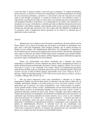 evento tão fatal. A natureza sempre é mais forte que os princípios.3
E, embora um pirrônico
possa lançar-se a si mesmo ou a outrem em estupefação e confusão momentâneas, em virtude
de seus raciocínios profundos, o primeiro e o mais banal evento da vida porá em revoada
todas as suas dúvidas e escrúpulos, e o situará no mesmo nível, com referência à ação e à
especulação, aos filósofos de todas as outras seitas e aos homens que nunca se preocuparam
com pesquisas filosóficas. O pirrônico, ao ser despertado de seu sonho, será o primeiro a se
incorporar ao riso que o ridiculariza e a admitir que todas as objeções não passavam de mero
divertimento e não tinham, portanto, outra intenção senão revelar a peculiar condição do ser
humano que, devendo agir, raciocinar e crer, não é capaz, pela mais diligente investigação, de
se esclarecer sobre o fundamento destas operações ou de remover as objeções que se
poderiam levantar contra elas.
NOTAS:
1 Qualquer que seja a disputa acerca dos pontos matemáticos, devemos admitir que há
Pontos físicos, isto é, partes da extensão que não podem ser divididas ou diminuídas, nem
pela visão e nem pela imaginação. Estas imagens, portanto, que se acham presentes na
fantasia ou nos sentidos, são completamente indivisíveis. Por conseguinte, os matemáticos
devem admitir que são menores que qualquer parte real da extensão. Sem dúvida, nada parece
mais seguro à razão que um número infinito destes pontos compondo uma extensão infinita.
E deve ser ainda mais certo que um número infinito daquelas partes infinitamente pequenas
que devem supor-se infinitamente divisíveis (Hume).
Hume, em conformidade com Bayle, assumindo que a doutrina dos pontos
matemáticos é indefensável, recorre à hipótese dos pontos físicos, entendendo por físicos os
pontos qualitativamente caracterizados em termos visíveis e tangíveis. (Bayle, Dictzonnaire
historique et critique, 5ª ed., Amsterdã, 1734, verbete “Zenon”.) O conhecimento que Hume
tinha da obra de Bayle pode ser constatado pelas notas que ele mantinha durante a feitura do
Tratado em que o nome de Bayle aparece mencionado cinco vezes. (Veja-se, de E. C.
Mossner, “Hume’s Early Memoranda”, 1729-1740, Journal of the History of Ideas, vol.IX, n
4, outubro, 1948, pp. 492-518.) [N. do T.]
2 Não me parece impossível evitar estas contradições e absurdos se se admite,
propriamente falando, que não há idéias gerais ou abstratas, mas que todas as idéias são, na
realidade, particulares, aderidas a um termo geral que evoca, em certas ocasiões, a outros
particulares que se parecem, em certas circunstâncias, com a idéia presente no espírito.
Assim, quando usamos o termo ‘cavalo”, imediatamente vem em nossa mente a idéia de um
animal branco ou preto, de determinado tamanho ou forma; mas como o termo “cavalo” é
geralmente aplicado a animais de outras cores, formas e tamanho, estas idéias, embora não
estejam agora presentes na imaginação, são facilmente recordadas pelo nosso raciocínio e as
conclusões [que fazemos] procedem da mesma maneira, isto é, como se elas realmente
estivessem presentes. Se se admite isto — como parece razoável — conclui-se que todas as
idéias de quantidade, acerca das quais raciocinam os matemáticos, não são mais que
particulares e semelhantes às sugeridas pelos sentidos e a imaginação e, por conseguinte, não
podem ser indefinidamente divisíveis. E suficiente levar isto em consideração, sem
desenvolver mais o assunto, o que é decerto coerente com o fato de todos os amantes da
ciência não se exporem ao ridículo e ao desprezo dos ignorantes por suas conclusões. Esta
parece ser a solução mais fácil de todas estas dificuldades (Hume).
 