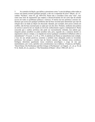 3 Ao contrário de Bayle, que define o pirronismo como “a arte de debates sobre todas as
coisas sem jamais assumir qualquer posição, a não ser a suspensão do juízo” (Bayle, ob. cit.,
verbete “Pyrrhon”, tomo IV, pp. 669-674), Hume não o considera como uma “arte”, mas
como uma série de argumentos que implica o desenvolvimento de um certo tipo de atitude
acerca de todos os problemas práticos e teóricos. O núcleo da tese pirrônica consiste em
destacar que acerca de qualquer problema não há base racional para determinar que tipo de
solução deve ser dada ao objeto em discussão. Quando, por exemplo, dois juízos entram em
conflito, não há base racional para se optar por um dos dois. Portanto, nenhuma área prática
ou teórica é possível de ser alçada ao nível do conhecimento seguro e indispensável. Hume
concorda que a análise pirrônica não pode ser racionalmente refutada, mas admite que
ninguém jamais acreditou ou pode acreditar nela, pois, segundo ele, a natureza destrói os
argumentos céticos a tempo, e os impede de exercer qualquer considerável influência sobre o
entendimento” (Tratado, I, ii, IV, p. 187). A aderência de Hume ao naturalismo (em verdade,
o loco de sua atitude positiva), constitui o antídoto mais adequado contra as investidas
pirrônicas. Isto porque o mesmo tipo de fatores naturais que formam nossa existência
biológica determina igualmente nossa existência psicológica e exige de nós que
mantenhamos, por vezes, opiniões sem considerarmos sua evidência. (Vejam-se, de Popkin,
“David Hume: His Pyrrhonism and His Critique of Pyrrhonism”, in Chapeil, ob. cit. p. 54; de
N. K. Smith, ob. cit., passim, e “The Naturalism of Hume”, Mind, 1906.) [N. do T.]
 
