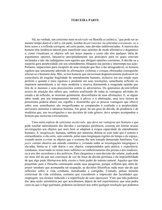 TERCEIRA PARTE
Há, na verdade, um ceticismo mais moderado ou filosofia acadêmica,1
que pode ser ao
mesmo tempo durável e útil e, em parte, resultar do pirronismo ou ceticismo extremado, se o
bom senso e a reflexão corrigem, até certo ponto, suas dúvidas indiferenciadas. A maioria dos
homens têm tendência natural para manifestar suas opiniões de modo afirmativo e dogmático
e, como visualizam os objetos sob um único aspecto e como não têm qualquer idéia de
argumentos opostos, lançam-se precipitadamente aos princípios para os quais estavam
inclinados e não são indulgentes com aqueles que abrigam opiniões contrárias. A dúvida ou a
suspeita gera perplexidade em seu entendimento, bloqueia sua paixão e interrompesua ação.
Portanto, impacientes para escapulir de uma situação que lhes é tão desagradável, os homens
supõem que umcamente aderindo às afirmações violentas e crenças obstinadas conseguirão
afastar-se o bastante dela. Mas, se tais homens que raciocinam dogmaticamente pudessem ter
consciência da singular fragilidade do entendimento humano, inclusive em seu estado mais
perfeito e quando é mais rigoroso e prudente em suas resoluções, semelhante reflexão os
inspiraria naturalmente a ter mais modéstia e reserva, diminuindo a exagerada opinião que
têm de si mesmos e seus preconceitos contra os adversários. Os ignorantes devem refletir
acerca da situação dos sábios que, embora usufruindo de todas as vantagens advindas do
estudo e da reflexão, se mostram geralmente desconfiados de suas afirmações. E, se algum
sábio tende, por seu temperamento natural, à altivez e à obstinação, uma leve tintura de
pirronismo poderia abater seu orgulho e mostrar-lhe que as poucas vantagens que obteve
sobre seus semelhantes são insignificantes se comparadas à confusão e à perplexidade
universais inerentes à natureza humana. Em geral, há um grau de dúvida, de prudência e de
modéstia que, nas investigações e nas decisões de todo gênero, deve sempre acompanhar o
homem que raciocina corretamente.
Uma outra espécie de ceticismo moderado, que deve ser vantajoso aos homens e que
pode resultar naturalmente das dúvidas e escrúpulos pirrônicos, consiste em limitar nossas
investigações aos objetos que mais bem se adaptam à exígua capacidade do entendimento
humano. A imaginação humana, sublime por natureza, deleita-se com tudo que é remoto e
extraordinário, e ela corre, sem controle, pelas mais longínquas regiões do tempo e do espaço,
visando assim a evitar os objetos que o costume lhe tem tornadu demasiado familiares. Um
juízo correto observa um método contrário e, evitando todas as investigações longínguas e
elevadas, limita-se à vida diária e aos objetos compreendidos pela prática e experiência
cotidianas, reservando os temas mais sublimes ao embelezamento dos poetas e dos oradores,
ou à arte dos sacerdotes e dos políticos. Para chegarmos a uma decisão tão salutar, nada pode
ser mais útil do que nos convencer de vez da força da dúvida pirrônica e da impossibilidade
de que algo pode libertar-nos dela, exceto o forte poder do instinto natural. Aqueles que têm
propensão para a filosofia continuarão ainda suas pesquisas, porque refletem que, além do
prazer imediato que acompanha tal ocupação, as decisões filosóficas nada mais são do que
reflexões sobre a vida cotidiana, metodizadas e corrigidas. Contudo, jamais tentarão
extravasar da vida cotidiana, contanto que considerem a impressão das faculdades que
empregam, seu alcance reduzido e a imperfeição de suas operaçoes. Visto que não podemos
dar uma razão satisfatória por que acreditamos, depois de mil experimentos, que uma pedra
cairá ou que o fogo queimará, podemos esclarecer-nos sobre qualquer resolução que podemos
 