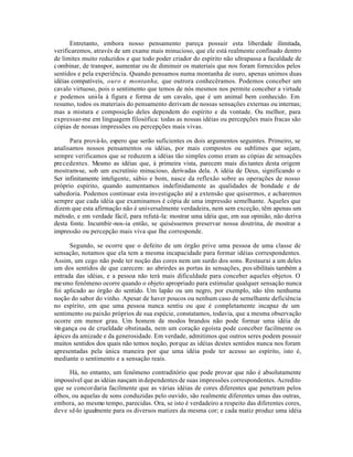 Entretanto, embora nosso pensamento pareça possuir esta liberdade ilimitada,
verificaremos, através de um exame mais minucioso, que ele está realmente confinado dentro
de limites muito reduzidos e que todo poder criador do espírito não ultrapassa a faculdade de
combinar, de transpor, aumentar ou de diminuir os materiais que nos foram fornecidos pelos
sentidos e pela experiência. Quando pensamos numa montanha de ouro, apenas unimos duas
idéias compatíveis, ouro e montanha, que outrora conhecêramos. Podemos conceber um
cavalo virtuoso, pois o sentimento que temos de nós mesmos nos permite conceber a virtude
e podemos uni-la à figura e forma de um cavalo, que é um animal bem conhecido. Em
resumo, todos os materiais do pensamento derivam de nossas sensações externas ou internas;
mas a mistura e composição deles dependem do espírito e da vontade. Ou melhor, para
expressar-me em linguagem filosófica: todas as nossas idéias ou percepções mais fracas são
cópias de nossas impressões ou percepções mais vivas.
Para prová-lo, espero que serão suficientes os dois argumentos seguintes. Primeiro, se
analisamos nossos pensamentos ou idéias, por mais compostos ou sublimes que sejam,
sempre verificamos que se reduzem a idéias tão simples como eram as cópias de sensações
precedentes. Mesmo as idéias que, à primeira vista, parecem mais distantes desta origem
mostram-se, sob um escrutínio minucioso, derivadas dela. A idéia de Deus, significando o
Ser infinitamente inteligente, sábio e bom, nasce da reflexão sobre as operações de nosso
próprio espírito, quando aumentamos indefinidamente as qualidades de bondade e de
sabedoria. Podemos continuar esta investigação até a extensão que quisermos, e acharemos
sempre que cada idéia que examinamos é cópia de uma impressão semelhante. Aqueles que
dizem que esta afirmação não é universalmente verdadeira, nem sem exceção, têm apenas um
método, e em verdade fácil, para refutá-la: mostrar uma idéia que, em sua opinião, não deriva
desta fonte. Incumbir-nos-ia então, se quiséssemos preservar nossa doutrina, de mostrar a
impressão ou percepção mais viva que lhe corresponde.
Segundo, se ocorre que o defeito de um órgão prive uma pessoa de uma classe de
sensação, notamos que ela tem a mesma incapacidade para formar idéias correspondentes.
Assim, um cego não pode ter noção das cores nem um surdo dos sons. Restaurai a um deles
um dos sentidos de que carecem: ao abrirdes as portas às sensações, possibilitais também a
entrada das idéias, e a pessoa não terá mais dificuldade para conceber aqueles objetos. O
mesmo fenômeno ocorre quando o objeto apropriado para estimular qualquer sensação nunca
foi aplicado ao órgão do sentido. Um lapão ou um negro, por exemplo, não têm nenhuma
noção do sabor do vinho. Apesar de haver poucos ou nenhum caso de semelhante deficiência
no espírito, em que uma pessoa nunca sentiu ou que é completamente incapaz de um
sentimento ou paixão próprios de sua espécie, constatamos, todavia, que a mesma observação
ocorre em menor grau. Um homem de modos brandos não pode formar uma idéia de
vingança ou de crueldade obstinada, nem um coração egoísta pode conceber facilmente os
ápices da amizade e da generosidade. Em verdade, admitimos que outros seres podem possuir
muitos sentidos dos quais não temos noção, porque as idéias destes sentidos nunca nos foram
apresentadas pela única maneira por que uma idéia pode ter acesso ao espírito, isto é,
mediante o sentimento e a sensação reais.
Há, no entanto, um fenômeno contraditório que pode provar que não é absolutamente
impossível que as idéias nasçam independentes de suas impressões correspondentes. Acredito
que se concordaria facilmente que as várias idéias de cores diferentes que penetram pelos
olhos, ou aquelas de sons conduzidas pelo ouvido, são realmente diferentes umas das outras,
embora, ao mesmo tempo, parecidas. Ora, se isto é verdadeiro a respeito das diferentes cores,
deve sê-lo igualmente para os diversos matizes da mesma cor; e cada matiz produz uma idéia
 
