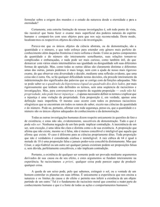 formular sobre a origem dos mundos e o estado da natureza desde a eternidade e para a
eternidade?
Certamente, esta estreita limitação de nossas investigações é, sob todo ponto de vista,
tão razoável que basta fazer o exame mais superficial dos poderes naturais do espírito
humano e compará-los com seus objetos para que nos seja recome ndada. Deste modo,
localizaremos os respectivos objetos da ciência e da investigação.
Parece-me que os únicos objetos da ciência abstrata, ou da demonstração, são a
quantidade e o número, e que todo esforço para estender este gênero mais perfeito do
conhecimento além daquelas fronteiras é mero sofisma e ilusão. Como as partes componentes
da quantidade e do número são inteiramente semelhantes, suas relações tomam-se
complicadas e embaraçadas, e nada pode ser mais curioso, como também útil, do que
demarcar com vários sinais intermediários sua igualdade ou desigualdade sob suas diferentes
formas de aparição. Mas, como todas as outras idéias são claramente distintas e diferentes
umas das outras, jamais podemos ir mais longe, nem com a ajuda de nosso mais rigoroso
exame, do que observar esta diversidade e decidir, mediante uma reflexão evidente, que uma
coisa não é outra. Ou, se há qualquer dificuldade nestas decisões, ela procede inteiramente da
indeterminação dos significados das palavras que se corrige com definições adequadas. Não
se pode saber se o quadrado da hipotenusa éigual ao quadrado dos dois lados, por mais
rigorosamente que tenham sido definidos os termos, sem uma seqüencia de raciocínios e
investigações. Mas, para convencer-nos a respeito da seguinte proposição — onde não há
propriedade, não pode haver injustiça—,é apenas necessário definir os termos e explicar que
a injustiça é uma violação da propriedade. Esta proposição é, em verdade, apenas uma
definição mais imperfeita. O mesmo caso ocorre com todos os pretensos raciocínios
silogísticos que se encontram em todos os ramos do saber, exceto nas ciências da quantidade
e do número. Pode-se, portanto, afirmar com toda segurança, penso eu, que a quantidade e o
número são os únicos objetos adequados do conhecimento e da demonstração.
Todas as outras investigações humanas dizem respeito unicamente às questões de fato e
de existência; e estas não são, evidentemente, suscetíveis de demonstração. Tudo o que é
pode não ser. Nenhuma negação de um fato pode implicar contradição. A inexistência de um
ser, sem exceção, é uma idéia tão clara e distinta como a de sua existência. A proposição que
afirma que não existe, mesmo se é falsa, não é menos concebível e inteligível que aquela que
afirma que existe. O caso é diferente para as ciências propriamente ditas. Toda proposição
que não é verdadeira é considerada confusa e ininteligível. A raiz cúbica de 64 é igual à
metade de 10 é uma proposição falsa e jamais poder-seia concebê-la distintamente. Mas que
César, o anjo Gabriel ou um outro ser qualquer jamais existiram podem ser proposições falsas
e, sem dúvida, perfeitamente concebíveis, e não implicam contradição.
Portanto, a existência de qualquer ser somente pode ser provada mediante argumentos
derivados de sua causa ou de seu efeito, e estes argumentos se fundam inteiramente na
experiência. Se raciocinamos a priori, qualquer coisa pode parecer capaz de produzir
qualquer coisa.
A queda de um seixo pode, pelo que sabemos, extinguir o sol, ou a vontade de um
homem controlar os planetas em suas órbitas. É unicamente a experiência que nos ensina a
natureza e os limites da causa e do efeito e permite-nos inferir a existência de um objeto
partindo de um outro.2
Tal é o fundamento do raciocínio moral que constitui a maior parte do
conhecimento humano e que é a fonte de todas as ações e comportamentos humanos.3
 
