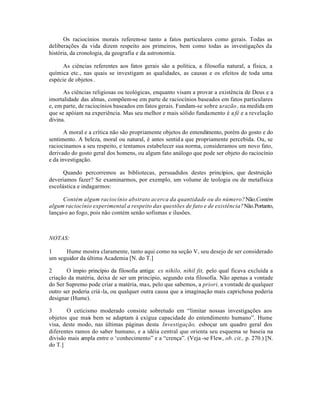 Os raciocínios morais referem-se tanto a fatos particulares como gerais. Todas as
deliberações da vida dizem respeito aos primeiros, bem como todas as investigações da
história, da cronologia, da geografia e da astronomia.
As ciências referentes aos fatos gerais são a política, a filosofia natural, a física, a
química etc., nas quais se investigam as qualidades, as causas e os efeitos de toda uma
espécie de objetos.
As ciências religiosas ou teológicas, enquanto visam a provar a existência de Deus e a
imortalidade das almas, compõem-se em parte de raciocínios baseados em fatos particulares
e, em parte, de raciocínios baseados em fatos gerais. Fundam-se sobre arazão , na medida em
que se apóiam na experiência. Mas seu melhor e mais sólido fundamento é a fé e a revelação
divina.
A moral e a crítica não são propriamente objetos do entendimento, porém do gosto e do
sentimento. A beleza, moral ou natural, é antes sentida que propriamente percebida. Ou, se
raciocinamos a seu respeito, e tentamos estabelecer sua norma, consideramos um novo fato,
derivado do gosto geral dos homens, ou algum fato análogo que pode ser objeto do raciocínio
e da investigação.
Quando percorremos as bibliotecas, persuadidos destes princípios, que destruição
deveríamos fazer? Se examinarmos, por exemplo, um volume de teologia ou de metafísica
escolástica e indagarmos:
Contém algum raciocínio abstrato acerca da quantidade ou do número?Não.Contém
algum raciocínio experimental a respeito das questões de fato e de existência?Não.Portanto,
lançai-o ao fogo, pois não contém senão sofismas e ilusões.
NOTAS:
1 Hume mostra claramente, tanto aqui como na seção V, seu desejo de ser considerado
um seguidor da última Academia [N. do T.]
2 O ímpio princípio da filosofia antiga: ex nihilo, nihil fit, pelo qual ficava excluída a
criação da matéria, deixa de ser um principio, segundo esta filosofia. Não apenas a vontade
do Ser Supremo pode criar a matéria, mas, pelo que sabemos, a priori, a vontade de qualquer
outro ser poderia criá-la, ou qualquer outra causa que a imaginação mais caprichosa poderia
designar (Hume).
3 O ceticismo moderado consiste sobretudo em “limitar nossas investigações aos
objetos que mais bem se adaptam à exígua capacidade do entendimento humano”. Hume
visa, deste modo, nas últimas páginas desta Investigação, esboçar um quadro geral dos
diferentes ramos do saber humano, e a idéia central que orienta seu esquema se baseia na
divisão mais ampla entre o ‘conhecimento” e a “crença”. (Veja -se Flew, ob. cit., p. 270.) [N.
do T.]
 