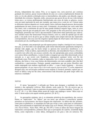 diversa, independente das outras. Pois, se se negasse isto, seria possível, por contínua
gradação dos matizes, passar insensivelmente de uma cor a outra completamente distante de
série; se vós não admitis a distinção entre os intermediários, não podeis, sem absurdo, negar a
identidade dos extremos. Suponde, então, uma pessoa que gozou do uso de sua visão durante
trinta anos e se tornou perfeitamente familiarizada com cores de todos os gêneros, exceto
com um matiz particular do azul, por exemplo, que nunca teve a sorte de ver. Colocai todos
os diferentes matizes daquela cor, exceto aquele único, defronte daquela pessoa, decrescendo
gradualmente do mais escuro ao mais claro. Certamente, ela perceberá um vazio onde falta
este matiz, terá o sentimento de que há uma grande distância naquele lugar, entre as cores
contíguas, mais do que em qualq uer outro. Ora, pergunto se lhe seria possível, através de sua
imaginação, preencher este vazio e dar nascimento à idéia deste matiz particular que, todavia,
seus sentidos nunca lhe forneceram? Poucos leitores, creio eu, serão de opinião que ela não
pode; e isto pode servir de prova que as idéias simples nem sempre derivam das impressões
correspondentes, mas esse caso tão singular é apenas digno de observação e não merece que,
unicamente por ele, modifiquemos nossa máxima geral.
Eis, portanto, uma proposição que não apenas parece simples e inteligível em si mesma,
mas que, se se fizer dela o uso apropriado, pode tornar toda discussão igualmente inteligível e
eliminar todo jargão, que há muito tempo se apossou dos raciocínios metafísicos e os
desacreditou. Todas as idéias, especialmente as abstratas, são naturalmente fracas e obscuras;
o espírito tem sobre elas um escasso controle; elas são apropriadas para serem confundidas
com outras idéias semelhantes, e somos levados a imaginar que uma idéia determinada está aí
anexada se, o que ocorre com freqüência, empregamos qualquer termo sem lhe dar
significado exato. Pelo contrário, todas as impressões, isto é, todas as sensações, externas ou
internas, são fortes e vivas; seus limites são determinados com mais exatidão e não é tão fácil
confundi-las e equivocar-nos. Portanto, quando suspeitamos que um termo filosófico está
sendo empregado sem nenhum significado ou idéia — o que é muito freqüente — devemos
apenas perguntar: de que impressão é derivada aquela suposta idéia?3
E, se for, impossível
designar urna, isto servirá para confirmar nossa suspeita. E razoável, portanto, esperar que, ao
trazer as idéias a uma luz tão clara, removeremos toda discussão que pode surgir sobre sua
natureza e realidade.4
NOTAS:
1 O termo "percepções" é utilizado por Hume para designar a totalidade dos fatos
mentais e das operações volitivas. Mais adiante, nesta seção (p. 70), ele escreve que as
percepções constituem ‘todos os materiais do pensamento’. (vejam-se também: Tratado, I. ii,
6, p. 67 -II i, 1 p. 456.) Hume difere assim de Locke, que emprega o termo “idéia (veja -se
nota 12 desta seção) com aquele sentido genérico. [N. do T.]
2 As percepções originais, isto é, os elementos primitivos da experiência, são, escreve
Hume, as “impressões”. As “idéias”, por seu turno, que afloram à consciência, quando
pensamos ou raciocinamos, são fracas imagens das impressões. As idéias não são, portanto,
como para os platônicos, os arquétipos de tudo que existe e nem, como para os cartesianos,
inatas, pois unicamente as impressões são inatas (veja-se O. Brunet, Philosophie et esthétique
chez David Hume, Nizet, Paris, 1965, pp. 292-295.). Como as idéias são fracas imagens de
impressões correspondentes, podemos dizer que as percepções do espírito, assumindo dupla
forma, como impressões e como idéias, distinguem-se em grau e não em natureza. Ou
 