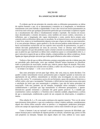 SEÇÃO III
DA ASSOCIAÇÃO DE IDÉIAS1
É evidente que há um princípio de conexão entre os diferentes pensamentos ou idéias
do espírito humano e que, ao se apresentarem à memória ou à imaginação, se introduzem
mutuamente com certo método e regularidade. E isto é tão visível em nossos pensamentos ou
conversas mais sérias que qualquer pensamento particular que interrompe a seqüencia regular
ou o encadeamento das idéias é imediatamente notado e rejeitado. Até mesmo em nossos
mais desordenados e errantes devaneios, como também em nossos sonhos, notaremos, se
refletimos, que a imaginação não vagou inteiramente a esmo, porém havia sempre uma
conexão entre as diferentes idéias que se sucediam. Se se transcrevesse a conversa mais solta
e mais livre, notar-se-ia imediatamente alguma coisa que a ligou em todas as suas transições.
E se este princípio faltasse, quem quebrou o fio da conversa poderia ainda informar-vos que
havia secretamente esclarecido em seu espírito uma sucessão de pensamentos, os quais o
tinham desviado gradualmente do tema da conversa. Entre os idiomas mais diferentes,
mesmo naqueles em que não podemos supor a menor conexão ou comunicação, encontramos
que as palavras que exprimem as idéias mais complexas quase se correspondem entre si, o
que é uma prova segura de que as idéias simples, compreendidas nas idéias complexas, foram
ligadas por algum princípio universal que tinha igual influência sobre todos os homens.2
Embora o fato de que as idéias diferentes estejam conectadas seja tão evidente para não
ser percebido pela observação, creio que nenhum filósofo3
tentou enumerar ou classificar
todos os princípios de associação, assunto que, todavia, parece digno de atenção. Para mim,
apenas há três princípios de conexão entre as idéias, a saber: desemelhança, de contigüidade
— no tempo e no espaço — e de causa ou efeito.
Que estes princípios servem para ligar idéias, não será, creio eu, muito duvidoso. Um
quadro conduz naturalmente nossos pensamentos para o original;4
quando se menciona um
apartamento de um edifício, naturalmente se introduz uma investigação ou uma conversa
acerca dos outros.5
E, se pensamos acerca de um ferimento, quase não podemos furtar-nos a
refletir sobre a dor que o acompanha.6
Entretanto, é difícil provar tanto para nossa como para
a satisfação do leitor que esta enumeração é completa e que não há outros princípios de
associação. Cabe-nos, portanto, em tal situação, recapitular vários exemplos e examinar
cuidadosamente o princípio que liga mutuamente os diferentes pensamentos, e apenas
detendo-nos quando tornarmos o princípio tão geral quanto possível.7
E, à medida que
examinarmos outros exemplos e o fizermos com o máximo cuidado, adquiriremos a certeza
de que a enumeração, estabelecida a partir de um conjunto de observações, é completa e
inteira.
[Nas edições K, L, e N, esta seção continuava da seguinte maneira: “Em vez de entrar
num pormenor deste gênero, o que nos conduziria a várias e inúteis sutilezas, consideraremos
alguns dos efeitos desta conexão sobre as paixões e a imaginação; poderemos principiar
assim um campo de especulação mais interessante e talvez mais instrutivo do que o outro.]
Como o homem é um ser racional e está continuamente à procura da felicidade, que
espera alcançar para a satisfação de alguma paixão ou afeição, raramente age, pensa ou fala
sem propósito ou intenção. Sempre tem algum objeto em vista; embora às vezes sejam
 