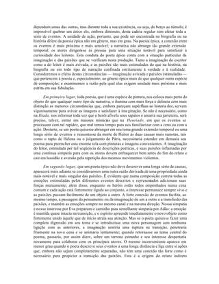dependem umas das outras, mas durante toda a sua existência, ou seja, do berço ao túmulo; é
impossível quebrar um único elo, embora diminuto, desta cadeia regular sem afetar toda a
série de eventos. A unidade de ação, portanto, que pode ser encontrada na biografia ou na
história difere da poesia épica não em gênero, mas em grau. Na poesia épica, a conexão entre
os eventos é mais próxima e mais sensível; a narrativa não abrange tão grande extensão
temporal; os atores dirigem-se às pressas para uma situação notável para satisfazer à
curiosidade dos leitores. Esta conduta do poeta épico conta com a situação particular da
imaginação e das paixões que se verificam nesta produção. Tanto a imaginação do escritor
como a do leitor é mais avivada, e as paixões são mais estimuladas do que na história, na
biografia ou em todo tipo de narração confinada estritamente à verdade e à realidade.
Consideremos o efeito destas circunstâncias — imaginação avivada e paixões estimuladas —
que pertencem à poesia e, especialmente, ao gênero épico mais do que qualquer outra espécie
de composição; e examinemos a razão pela qual elas exigem unidade mais próxima e mais
estrita em sua fabulação.
Em primeiro lugar, toda poesia, que é uma espécie de pintura, nos coloca mais perto do
objeto do que qualquer outro tipo de narrativa, o ilumina com mais força e delineia com mais
distinção as menores circunstâncias que, embora pareçam supérfluas ao historia dor, servem
vigorosamente para avivar as imagens e satisfazer à imaginação. Se não é necessário, como
na Ilíada, nos informar toda vez que o herói afivela seus sapatos e amarra sua jarreteira, será
preciso, talvez, entrar em maiores minúcias que na Henriade, em que os eventos se
processam com tal rapidez, que mal temos tempo para nos familiarizar com a cena ou com a
ação. Destarte, se um poeta quisesse abranger em seu tema grande extensão temporal ou uma
longa série de eventos e remontasse da morte de Heitor às duas causas mais remotas, tais
como o rapto de Helena ou o julgamento de Páris, necessitaria estender em demasia seu
poema para preencher esta enorme tela com pinturas e imagens convenientes. A imaginação
do leitor, estimulada por ta l seqüencia de descrições poéticas, e suas paixões inflamadas por
uma contínua simpatia para com os atores devem enfraquecer bem antes do fim do relato e
cair em lassidão e aversão pela repetição dos mesmos movimentos violentos.
Em segundo lugar, que um poeta épico não deve descrever uma longa série de causas,
aparecerá mais adiante se considerarmos uma outra razão derivada de uma propriedade ainda
mais notável e mais singular das paixões. É evidente que numa composição correta todas as
emoções estimuladas pelos diferentes eventos descritos e representados adicionam suas
forças mutuamente; além disso, enquanto os heróis estão todos empenhados numa cena
comum e cada ação está fortemente ligada ao conjunto, o interesse permanece sempre vivo e
as paixões passam facilmente de um objeto a outro. A forte conexão de eventos facilita, ao
mesmo tempo, a passagem do pensamento ou da imaginação de um a outro e a transfusão das
paixões, e mantém as emoções sempre no mesmo canal e na mesma direção. Nossa simpatia
e nosso interesse por Eva preparam o caminho para semelhante simpatia por Adão: a emoção
é mantida quase intacta na transição, e o espírito apreende imediatamente o novo objeto como
fortemente unido àquele que de início atraía sua atenção. Mas se o poeta quisesse fazer uma
completa digressão em seu tema e se introduzisse uma nova personagem sem nenhuma
ligação com as anteriores, a imaginação sentiria uma ruptura na transição, penetraria
friamente na nova cena e se animaria lentamente; quando retornasse ao tema central do
poema, passaria, por assim dizer, sobre um terreno estranho e seu interesse despertaria
novamente para colaborar com os principais atores. O mesmo inconveniente aparece em
menor grau quando o poeta descreve seus eventos a uma longa distância e liga entre si ações
que, embora não sejam completamente separadas, não têm uma conexão tão forte como é
necessário para propiciar a transição das paixões. Esta é a origem do relato indireto
 