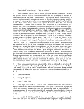 1 Nas edições K e L o título era: ‘Conexão de idéias’.
2 Hume afirma no Abstract que “se alguma coisa pode designar o autor [isto é, Hume]
pelo glorioso título de inventor, consiste na maneira por que ele emprega o princípio de
associação de idéias, que aparece em quase toda a sua filosofia”. Hume não se considera o
inventor da teoria associativa, mas apenas admite ter descoberto uma nova maneira de utilizá-
la. (veja -se J. Passmore, Hume’s Intentions, segunda edição, Basic Books, Nova York, 1968,
p. 105.) Com efeito, Locke afirma que algumas de nossas idéias têm uma natural
correspondência e conexão entre si; constitui tarefa e qualidade da razão delineá-las... Há,
ademais, outra conexão de idéias devida totalmente ao acaso ou costume. Idéias que em si
mesmas não são em nada aparentadas, tornam-se de tal modo unidas em alguns espíritos
humanos, que é muito difícil separá-las”(Essay, edição citada, cap. XXXIII, 5, pp. 248-9). De
acordo com a teoria de Locke, portanto, apenas as relações reflexivas (isto é, “necessárias”)
revelam um pensamento ordenado, ao passo que a “associação de idéias” (isto é, relação
“costumeira”) é um princípio de “conexão errônea” (Idem, 9, p. 249) ou de aberrações
mentais. (veja-se A. L. Leroy, David Hume, Paris, 1953, p. 47.) Ora, para Hume, o termo
“relação”, como é entendido na “linguagem comum”, designa esta “qualidade (ou principio)
pela qual duas idéias estão unidas na imaginação, e uma introduz naturalmente a outra”
(Tratado, I, v, pp. 13-4). Denominando este processo de “relação natural”, Hume acrescenta
que, quando o espírito faz, de modo constante e uniforme, e sem qualquer base racional, a
transição entre percepções, acha -se influenciado por este tipo de relação. Sugere-nos, assim,
que a “relação natural” consiste na transição irrefletida, habitual e associativa entre idéias.
Daqui, podemos concluir que para Hume: 1) os princípios associativos baseiam-se na
“relação natural”, pois decorrem da propensão da imaginação de efetuar a fácil transição de
uma impressão para uma idéia, ou de uma idéia para outra idéia, e 2) com exclusão apenas
das relações matemáticas (em parte concorda com Locke, que excluia também as relações
morais), todas as outras conexões consistem na constatação de que nossas idéias estão
habitualmente unidas e que a conexão costumeira de idéias é o caso típico, e não uma
ocasional aberração mental como supõe Locke. (Passmore, ob. cit., p. 67.) [N. do T.]
3 Hume esqueceu de mencionar que Aristóteles já havia distinguido os princípios de
semelhança, de contraste e de contiguidade (On Memory and Reminiscense, edição Ross,
Great Books, 1952, 451b, pp. 692-3). Hume elimina o principio de contraste, embora na nota
7, desta seção, ele considere o “contraste” uma mistura de semelhança e de causalidade. [N.
do T.]
4 Semelhança (Hume).
5 Contiguidade (Hume).
6 Causa e efeito (Hume).
7 Por exemplo, ocontraste ou a contrariedade é também uma conexão entreidéias, mas
podemos sem dúvida considerá-la uma mistura de causalidade e semelhança. Quando dois
objetos são contrários, um destrói o outro, isto é, constitui a causa de sua aniquilação, e a
idéia de aniquilação de um objeto implica a idéia de sua existência anterior (Hume). Esta nota
é a transcrição da nota 21, p. 76, operada por Hume, quando ele suprimiu o fim desta seção.
[N. do T.]
8 Ao contrário de Aristóteles, a fábula não é una, como alguns pensam, pelo fato de não
haver senão um herói, pois a vida de um mesmo homem compreende um grande número,
 
