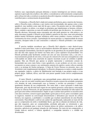Embora suas especulações pareçam abstratas e mesmo ininteligíveis aos leitores comuns,
aspiram à aprovação dos eruditos e dos sábios e consideram-se suficientemente compensados
pelo esforço de toda a existência se puderem descobrir algumas verdades ocultas que possam
contribuir para o esclarecimento da posteridade.
Certamente, a filosofia fácil e dada terá sempre preferência, para a maioria dos homens,
sobre a filosofia exata e abstrusa; e por muitos será recomendada, não apenas como a mais
agradável, mas também como mais útil do que a outra. Ela penetra mais na vida cotidiana,
molda o coração e os afetos, e ao atingir os princípios que impulsionam os homens, reforma-
lhes a conduta e aproxima-os mais do modelo de perfeição que ela descreve. Ao contrário, a
filosofia abstrusa, alicerçada numa concepção que não pode penetrar na vida prática e na
ação, desvanece quando o filósofo sai da sombra e penetra no dia claro, nem seus princípios
podem manter facilmente qualquer influência sobre nossa conduta e nossos costumes. Os
sentimentos de nosso coração, a perturbação de nossas paixões e a impetuosidade de nossas
emoções, dissipam todas as suas conclusões e reduzem o filósofo profundo a um simples
plebeu.
É preciso também reconhecer que a filosofia fácil adquiriu a mais durável como
também a mais justa fama, e que os raciocinadores abstratos têm apenas, até aqui, gozado de
uma reputação momentânea, nascida do capricho ou da ignorância de sua própria época, mas
eles não têm sido capazes de manter sua fama ante o juízo eqüitativo da posteridade. Um
filósofo profundo pode facilmente cometer um erro em seus raciocínios sutis, e um erro é
necessariamente gerado de um outro, visto que ele o desenvolve até suas conseqüências e não
é dissuadido em adotar uma conclusão de aspecto incomum ou por ser contrária à opinião
popular. Mas um filósofo que apenas se propõe representar o sentimento comum da
humanidade nas cores mais belas e mais agradáveis, se por acidente cai em erro, recorre
novamente ao senso comum e aos sentimentos naturais do espírito e assim volta ao caminho
certo e se protege de ilusões perigosas. A fama de Cícero floresce no presente, mas a de
Aristóteles está completamente decadente. La Bruyére ultrapassou os mares e ainda mantém
sua reputação; todavia, a glória de Malebranche está limitada à sua própria nação e à sua
própria época. Addison, talvez, será lido com prazer quando Locke estiver completamente
esquecido.3
O mero filósofo é geralmente uma personalidade pouco admissível no mundo, pois
supõe-se que ele em nada contribui para o benefício ou para o prazer da sociedade, porquanto
vive distante de toda comunicação com os homens e envolto em princípios e noções
igualmente distantes de sua compreensão. Por outro lado, o mero ignorante é ainda mais
desprezado, pois não há sinal mais seguro de um espírito grosseiro, numa época e uma nação
em que as ciências florescem, do que permanecer inteiramente destituído de toda espécie de
gosto por estes nobres entretenimentos. Supõe-se que o caráter mais perfeito se encontra entre
estes dois extremos: conserva igual capacidade e gosto para os livros, para a sociedade e para
os negócios; mantém na conversação discernimento e delicadeza que nascem da cultura
literária; nos negócios, a probidade e a exatidão que resultam naturalmente de uma filosofia
conveniente. Para difundir e cultivar um caráter tão aperfeiçoado, nada pode ser mais útil do
que as composições de estilo e modalidade fáceis, que não se afastam em demasia da vida,
que não requerem, para ser compreendidas, profunda aplicação ou retraimento e que
devolvem o estudante para o meio de homens plenos de nobres sentimentos e de sábios
preceitos, aplicáveis em qualquer situação da vida humana. Por meio de tais composições, a
virtude toma-se amável, a ciência agradável, a companhia instrutiva e a solidão um
divertimento.
 