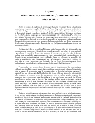 SEÇÃO IV
DÚVIDAS CÉTICAS SOBRE AS OPERAÇÕES DO ENTENDIMENTO
PRIMEIRA PARTE
Todos os objetos da razão ou da investigação humanas podem dividir-se naturalmente
em dois gêneros, a saber: relações de idéiase de fatos.Ao primeiro pertencem as ciências da
geometria, da álgebra e da aritmética1
e, numa palavra, toda afirmação que é intuitivamente
ou demonstrativamente certa. Que o quadrado da hipotenusa é igual à soma do quadrado
dos dois lados, é uma proposição que exprime uma relação entre estas figuras. Que três vezes
cinco é igual à metade de trinta exprime uma relação entre estes números. As proposições
deste gênero podem descobrir-se pela simples operação do pensamento e não dependem de
algo existente em alguma parte do universo. Embora nunca tenha havido na natureza um
círculo ou um triângulo, as verdades demonstradas por Euclides conservarão para sempre sua
certeza e evidência.
Os fatos, que são os segundos objetos da razão humana, não são determinados da
mesma maneira, nem nossa evidência de sua verdade, por maior que seja, é de natureza igual
à precedente. O contrário de um fato qualquer é sempre possível, pois, além de jamais
implicar uma contradição, o espírito o concebe com a mesma facilidade e distinção como se
ele estivesse em completo acordo com a realidade. Que o sol não nascerá amanhã é tão
inteligível e não implica mais contradição do que a afirmação que ele nascerá. Podemos em
vão, todavia, tentar demonstrar sua falsidade. Se ela fosse demonstrativamente falsa,
implicaria uma contradição e o espírito nunca poderia concebê-la distintamente.2
Portanto, deve ser assunto digno de nossa atenção investigar qual é a natureza desta
evidência que nos dá segurança acerca da realidade de uma existência e de um fato que não
estão ao alcance do testemunho atual de nossos sentidos ou do registro de nossa memória. E
preciso frisar que este aspecto da filosofia tem sido pouco cultivado tanto pelos antigos como
pelos modernos; e, portanto, nossas dúvidas e nossos erros ao realizar esta investigação tão
importante são certamente os mais desculpáveis, já que marchamos através de tão difíceis
caminhos sem nenhum guia ou direção.3
Na realidade, podem revelar-se úteis ao excitar a
curiosidade e ao destruir esta fé cega e a segurança que são a ruína de todo raciocínio e de
toda investigação livre. Suponho que descobrir defeitos na filosofia comum, se os há, não é
motivo de desânimo mas, pelo contrário, como é de costume, um incentivo para se tentar
alguma coisa mais completa e mais satisfatória do que aquela que tem sido até agora proposta
ao público.
Todos os raciocínios que se referem aos fatos parecem fundar-se na relação decausa e
efeito. Apenas por meio desta relação ultrapassamos os dados de nossa memória e de nossos
sentidos. Se tivésseis que perguntar a alguém por que acredita na realidade de um fato que
não constata efetivamente, por exemplo, que seu amigo está no campo ou na França, ele vos
daria uma razão, e esta razão seria um outro fato: uma carta que recebeu ou o conhecimento
de suas resoluções e promessas anteriores. Um homem, ao encontrar um relógio ou qualquer
outra máquina numa ilha deserta, concluiria que outrora havia homens na ilha. Todos os
nossos raciocínios sobre os fatos são da mesma natureza. E constantemente supõe -se que há
uma conexão entre o fato presente e aquele que é inferido dele. Se não houvesse nada que os
ligasse, a inferência seria inteiramente precária. A audição de uma voz articulada e de uma
 