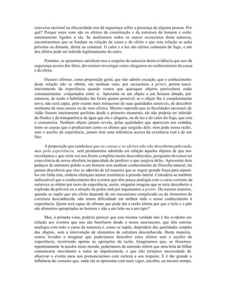 conversa racional na obscuridade nos dá segurança sobre a presença de alguma pessoa. Por
quê? Porque estes sons são os efeitos da constituição e da estrutura do homem e estão
estreitamente ligados a ela. Se analisamos todos os outros raciocínios desta natureza,
encontraremos que se fundam na relação de causa e de efeito e que esta relação se acha
próxima ou distante, direta ou colateral. O calor e a luz são efeitos colaterais do fogo, e um
dos efeitos pode ser inferido legitimamente do outro.
Portanto, se quisermos satisfazer-nos a respeito da natureza desta evidência que nos dá
segurança acerca dos fatos, deveremos investigar como chegamos ao conhecimento da causa
e do efeito.
Ousarei afirmar, como proposição geral, que não admite exceção, que o conhecimento
desta relação não se obtém, em nenhum caso, por raciocínios a priori, porém nasce
inteiramente da experiência quando vemos que quaisquer objetos particulares estão
constantemente conjuntados entre si. Apresente -se um objeto a um homem dotado, por
natureza, de razão e habilidades tão fortes quanto possível; se o objeto lhe é completamente
novo, não será capaz, pelo exame mais minucioso de suas qualidades sensíveis, de descobrir
nenhuma de suas causas ou de seus efeitos. Mesmo supondo que as faculdades racionais de
Adão fossem inteiramente perfeitas desde o primeiro momento, ele não poderia ter inferido
da fluidez e da transparência da água que ela o afogaria, ou da luz e do calor do fogo, que este
o consumiria. Nenhum objeto jamais revela, pelas qualidades que aparecem aos sentidos,
tanto as causas que o produziram como os efeitos que surgirão dele; nem pode nossa razão,
sem o auxílio da experiência, jamais tirar uma inferência acerca da existência real e de um
fato.
A proposição que estabelece que as causas e os efeitos não são descobertospelarazão,
mas pela experiência, será prontamente admitida em relação àqueles objetos de que nos
recordamos e que certa vez nos foram completa mente desconhecidos, porquanto devemos ter
consciência de nossa absoluta incapacidade de predizer o que surgiria deles. Apresentai dois
pedaços de mármore polido a um homem sem nenhum conhecimento de filosofia natural; ele
jamais descobrirá que eles se aderirão de tal maneira que se requer grande força para separá-
los em linha reta, embora ofereçam menor resistência à pressão lateral. Considera-se também
indiscutível que o conhecimento dos eventos que têm pouca analogia com o curso corrente da
natureza se obtém por meio da experiência; assim, ninguém imagina que se teria descoberto a
explosão da pólvora ou a atração da pedra-ímã por argumentos a priori. Da mesma maneira,
quando se supõe que um efeito depende de um mecanismo complicado ou de elementos de
estrutura desconhecida, não temos dificuldade em atribuir todo o nosso conhecimento à
experiência. Quem será capaz de afirmar que pode dar a razão última por que o leite e o pão
são alimentos apropriados ao homem e não a um leão ou a um tigre?
Mas, à primeira vista, poderia parecer que esta mesma verdade não é tão evidente em
relação aos eventos que nos são familiares desde o nosso nascimento, que têm estreita
analogia com todo o curso da natureza e, como se supõe, dependem das qualidades simples
dos objetos, sem a intervenção de elementos de estrutura desconhecida. Desta maneira,
somos levados a imaginar que poderíamos descobrir estes efeitos sem o auxílio da
experiência, recorrendo apenas às operações da razão. Imaginamos que, se fôssemos
repentinamente la nçados neste mundo, poderíamos de antemão inferir que uma bola de bilhar
comunicaria movimento a outra ao impulsioná-la, e que não teríamos necessidade de
observar o evento para nos pronunciarmos com certeza a seu respeito. E é tão grande a
influência do costume que, onde ela se apresenta com mais vigor, encobre, ao mesmo tempo,
 