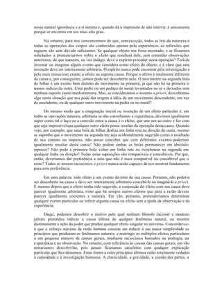nossa natural ignorância e a si mesma e, quando dá a impressão de não intervir, é unicamente
porque se encontra em seu mais alto grau.
No entanto, para nos convencermos de que, sem exceção, todas as leis da natureza e
todas as operações dos corpos são conhecidas apenas pela experiência, as reflexões que
seguem são sem dúvida suficientes. Se qualquer objeto nos fosse mostrado, e se fôssemos
solicitados a pronunciar-nos sobre o efeito que resultará dele, sem consultar observações
anteriores; de que maneira, eu vos indago, deve o espírito proceder nesta operação? Terá de
inventar ou imaginar algum evento que considera como efeito do objeto; e é claro que esta
invenção deve ser inteiramente arbitrária. O espírito nunca pode encontrar pela investigação e
pelo mais minucioso exame o efeito na suposta causa. Porque o efeito é totalmente diferente
da causa e, por conseguinte, jamais pode ser descoberto nela. O movimento na segunda bola
de bilhar é um evento bem distinto do movimento na primeira, já que não há na primeira o
menor indício da outra. Uma pedra ou um pedaço de metal levantados no ar e deixados sem
nenhum suporte caem imediatamente. Mas, se consideramos o assunto a priori, descobrimos
algo nesta situação que nos pode dar origem à idéia de um movimento descendente, em vez
de ascendente, ou de qualquer outro movimento na pedra ou no metal?
Do mesmo modo que a imaginação inicial ou invenção de um efeito particular é, em
todas as operações naturais, arbitrária se não consultamos a experiência, devemos igualmente
supor como tal o laço ou a conexão entre a causa e o efeito, que une um ao outro e faz com
que seja impossível que qualquer outro efeito possa resultar da operação desta causa. Quando
vejo, por exemplo, que uma bola de bilhar desliza em linha reta na direção de outra, mesmo
se suponho que o movimento na segunda me seja acidentalmente sugerido como o resultado
de seu contato ou impulso, não posso conceber que cem diferentes eventos poderiam
igualmente resultar desta causa? Não podem ambas as bolas permanecer em absoluto
repouso? Não pode a primeira bola voltar em linha reta ou ricochetear na segunda em
qualquer linha ou direção? Todas estas suposições são compatíveis e concebíveis. Por que,
então, deveríamos dar preferência a uma que não é mais compatível ou concebível que o
resto? Todos os nossos raciocínios a priori nunca serão capazes de nos mostrar fundamento
para esta preferência.
Em uma palavra: todo efeito é um evento distinto de sua causa. Portanto, não poderia
ser descoberto na causa e deve ser inteiramente arbitrário concebê-lo ou imaginá-lo a priori.
E mesmo depois que o efeito tenha sido sugerido, a conjunção do efeito com sua causa deve
parecer igualmente arbitrária, visto que há sempre outros efeitos que para a razão devem
parecer igualmente coerentes e naturais. Em vão, portanto, pretenderíamos determinar
qualquer evento particular ou inferir alguma causa ou efeito sem a ajuda da observação e da
experiência.
Daqui, podemos descobrir o motivo pelo qual nenhum filósofo racional e modesto
jamais pretendeu indicar a causa última de qualquer fenômeno natural, ou mostrar
distintamente a ação do poder que produz qualquer efeito singular no universo. Concordar-se-
á que o esforço máximo da razão humana consiste em reduzir à sua maior simplicidade os
princípios que produzem os fenômenos naturais; e restringir os múltiplos efeitos particulares
a um pequeno número de causas gerais, mediante raciocínios baseados na analogia, na
experiência e na observação. No entanto, com referência às causas das causas gerais, em vão
tentaríamos descobri-las, pois jamais ficaríamos satisfeitos com qualquer explicação
particular que lhes déssemos. Estas fontes e estes princípios últimos estão totalmente vedados
à curiosidade e à investigação humanas. A elasticidade, a gravidade, a coesão das partes, a
 