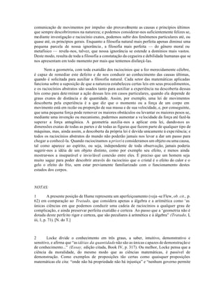 comunicação de movimentos por impulso são provavelmente as causas e princípios últimos
que sempre descobriremos na natureza; e podemos considerar-nos suficientemente felizes se,
mediante investigação e raciocínio exatos, podemos subir dos fenômenos particulares até, ou
quase até, os princípios gerais. Enquanto a filosofia natural mais perfeita apenas diminui uma
pequena parcela de nossa ignorância , a filosofia mais perfeita — do gênero moral ou
metafísico — revela-nos, talvez, que nossa ignorância se estende a domínios mais vastos.
Deste modo, resulta de toda a filosofia a constatação da cegueira e debilidade humanas que se
nos apresentam em todo momento por mais que tentemos disfarçá-las.
Nem a geometria, com toda exatidão dos raciocínios que a fez merecidamente célebre,
é capaz de remediar este defeito e de nos conduzir ao conhecimento das causas últimas,
quando é solicitada para auxiliar a filosofia natural. Cada setor das matemáticas aplicadas
funciona sobre a suposição de que a natureza estabeleceu certas leis em seus procedimentos,
e os raciocínios abstratos são usados tanto para auxiliar a experiência na descoberta dessas
leis como para determinar a ação dessas leis em casos particulares, quando ela depende de
graus exatos de distância e de quantidade. Assim, por exemplo, uma lei de movimentos
descoberta pela experiência é a que diz que o momento ou a força de um corpo em
movimento está em razão ou proporção de sua massa e de sua velocidade, e, por conseguinte,
que uma pequena força pode remover os maiores obstáculos ou levantar os maiores pesos se,
mediante uma invenção ou mecanismo, pudermos aumentar a velocidade da força até fazê-la
superar a força antagônica. A geometria auxilia-nos a aplicar esta lei, dando-nos as
dimensões exatas de todas as partes e de todas as figuras que fazem parte de qualquer tipo de
máquinas, mas, ainda assim, a descoberta da própria lei é devida unicamente à experiência; e
todos os raciocínios abstratos do mundo não poderão jamais nos levar a dar um passo para
chegar a conhecê-la. Quando raciocinamos a priori e consideramos um objeto ou uma causa,
tal como aparece ao espírito, ou seja, independente de toda observação, jamais poderia
sugerir-nos a idéia de um objeto distinto, como por exemplo seu efeito, e menos ainda
mostrar-nos a inseparável e inviolável conexão entre eles. É preciso que um homem seja
muito sagaz para poder descobrir através do raciocínio que o cristal é o efeito do calor e o
gelo o efeito do frio, sem estar previamente familiarizado com o funcionamento destes
estados dos corpos.
NOTAS:
1 A presente posição de Hume representa um aperfeiçoamento (veja-se Flew, ob. cit., p.
62) em comparação ao Tratado, que considera apenas a álgebra e a aritmética como ‘as
únicas ciências em que podemos conduzir uma cadeia de raciocínios a qualquer grau de
complicação, e ainda preservar perfeita exatidão e certeza Ao passo que a ‘geometria não é
dotada deste perfeito rigor e certeza, que são peculiares à aritmética e à álgebra” (Tratado, I,
iii, 1, p. 71). [N. do T.]
2 Locke divide o conhecimento em três graus, a saber, intuitivo, demonstrativo e
sensitivo, e afirma que “as idéias da quantidade não são as únicas capazes de demonstração e
de conhecimento...” (Essay, edição citada, Book IV, p. 317). Ou melhor, Locke pensa que a
ciência da moralidade, do mesmo modo que as ciências matemáticas, é passível de
demonstração. Como exemplos de proposições tão certas como quaisquer proposições
matemáticas ele cita: “onde não há propriedade não há injustiça” e “nenhum governo permite
 