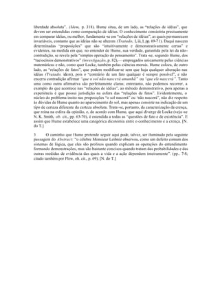 liberdade absoluta”. (Idem, p. 318). Hume situa, de um lado, as “relações de idéias”, que
devem ser entendidas como comparação de idéias. O conhecimento consistiria precisamente
em comparar idéias, ou melhor, fundamenta-se em “relações de idéias”, as quais permanecem
invariáveis, contanto que as idéias não se alterem (Tratado, I, iii, I, pp. 69-71). Daqui nascem
determinadas “proposições” que são “intuitivamente e demonstrativamente certas” e
evidentes, na medida em que, no entender de Hume, sua verdade, garantida pela lei da não-
contradição, se revela pela “simples operação do pensamento”. Trata-se, segundo Hume, dos
“raciocínios demonstrativos” (investigação, p. 82),— empregados unicamente pelas ciências
matemáticas e não, como quer Locke, também pelas ciências morais. Hume coloca, de outro
lado, as “relações de fatos”, que podem modificar-se sem que haja qualquer alteração nas
idéias (Tratado, idem), pois o “contrário de um fato qualquer é sempre possível”, e não
encerra contradição afirmar “que o sol não nascerá amanhã” ou “que ele nascerá”. Tanto
uma como outra afirmativa são perfeitamente claras; entretanto, não podemos recorrer, a
exemplo do que acontece nas “relações de idéias”, ao método demonstrativo, pois apenas a
experiência é que possui jurisdição na esfera das “relações de fatos”. Evidentemente, o
núcleo do problema insito nas proposições “o sol nascerá” ou ‘não nascerá”, não diz respeito
às dúvidas de Hume quanto ao aparecimento do sol, mas apenas consiste na indicação de um
tipo de certeza diferente da certeza absoluta. Trata-se, portanto, da caracterização da crença,
que reina na esfera da opinião, e, de acordo com Hume, que aqui diverge de Locke (veja -se
N. K. Smith, ob. cit., pp. 63-70), é estendida a todas as “questões de fato e de existência”. E
assim que Hume estabelece uma categórica dicotomia entre o conhecimento e a crença. [N.
do T.]
3 O caminho que Hume pretende seguir aqui pode, talvez, ser iluminado pela seguinte
passagem do Abstract: “o célebre Monsieur Leibniz observou, como um defeito comum dos
sistemas de lógica, que eles são prolixos quando explicam as operações do entendimento
formando demonstrações, mas são bastante concisos quando tratam das probabilidades e das
outras medidas de evidência das quais a vida e a ação dependem inteiramente”. (pp.. 7-8;
citado também por Flew, oh. cit., p. 69). [N. do T.]
 