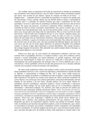 Em verdade, todos os argumentos derivados da experiência se fundam na semelhança
que constatamos entre objetos naturais e que nos induz a esperar efeitos semelhantes àqueles
que temos visto resultar de tais objetos. Apesar de somente um bobo ou um louco — e
ninguém mais! — pretender discutir a autoridade da experiência ou rejeitar este grande guia
da vida humana, é lícito, contudo, admitir que um filósofo tenha ao menos a curiosidade de
examinar qual é o princípio da natureza humana que dota a experiência de tão forte
autoridade e leva-nos a aproveitar da semelhança estabelecida pela natureza entre diversos
objetos. De causas que parecem semelhantes esperamos efeitos semelhantes. E este o
resultado de todas as nossas conclusões experimentais. Ora, parece evidente que se esta
conclusão fosse reproduzida pela razão, ela seria tão perfeita desde o início e a partir de um
único caso, do que após uma longa série de experimentos. Mas as coisas ocorrem de modo
bem diverso. Não há nada mais semelhante do que os ovos; todavia, ninguém espera, por
causa desta aparente semelhança, idêntico gosto e sabor em todos os ovos. E é somente
depois de uma longa série de experimentos uniformes, sobre qualquer gênero dado, que nos
tornamos confiantes e seguros em relação a um evento particular. Ora, onde está o processo
de raciocínio que, de um único caso, tira uma conclusão tão diferente daquele que infere de
cem casos que não são de modo algum diferentes do primeiro? Proponho este problema
visando, ao mesmo tempo, obter informação e suscitar dificuldades. Não consigo localizar,
não consigo imaginar tal raciocínio. Mas mantenho meu espírito sempre aberto à instrução, se
alguém quiser dignar-se a me conceder.
Poder-se-ia dizer que, de certo número de experimentos uniformes, inferimos uma
conexão entre as qualidades sensíveis e os poderes ocultos; o que, devo confessar, parece
enunciar a mesma dificuldade, em termos diferentes. A questão reaparece: sobre qual
processo de argumentação se funda esta inferência? Onde está o meio-termo, as idéias
intermediárias que unem proposições tão distantes entre si? Tem-se admitido que a cor, a
consistência e outras qualidades sensíveis do pão não parecem ter em si mesmas nenhuma
conexão com os poderes ocultos da nutrição e da subsistência.
De outro modo, poderíamos inferir esses poderes ocultos a partir da primeira aparição
destas qualidades sensíveis e sem o auxílio da experiência, contrariamente à opinião de todos
os filósofos e contrariamente à evidência do fato. Tal é, pois, nosso estado natural de
ignorância em relação aos poderes e à influência de todos os objetos. Como isto é remediado
pela experiência? Ela apenas nos mostra certo número de efeitos uniformes resultantes de
certos objetos e nos ensina que esses objetos particulares, nessa época determinada, estavam
dotados de tais poderes e de tais forças. Quando aparece um novo objeto dotado de
qualidades sensíveis semelhantes, esperamos poderes e forças semelhantes e esperamos
também um efeito análogo. De um corpo igual ao pão em cor e consistência, esperamos
alimentação e subsistência análogas. Eis, portanto, uma etapa ou processo do espírito que
necessita de uma explicação. Quando uma pessoa afirma: tenho encontrado em todos os
casos anteriores tais qualidades sensív eis conjugadas com tais poderes ocultos; equando
assevera: qualidades sensíveis semelhantes estarão sempre conjugadas com poderes ocultos
semelhantes, não pode ser acusada de tautologia, pois estas proposições diferem em todos os
aspectos. Dizeis que uma proposição é inferida da outra, porém deveis admitir que a
inferência não é intuitiva, nem tampouco demonstrativa. De que natureza é ela então?
Responder que deriva da experiência significa cometer uma petição de princípio. Porque
todas as inferências provenientes da experiência supõem, como seu fundamento, que o futuro
se assemelhará ao passado, que poderes semelhantes estarão conjugados com qualidades
sensíveis semelhantes. Se subsistir qualquer dúvida de que o curso da natureza pode mudar e
que o passado não pode servir de modelo ao futuro, toda experiência se tornaria inútil e não
 