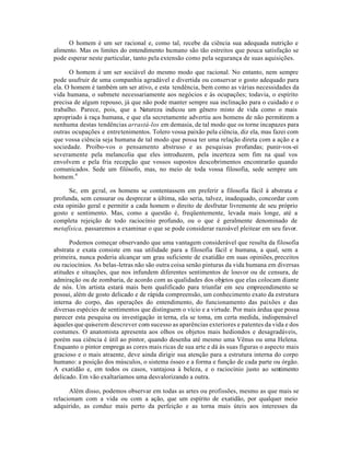 O homem é um ser racional e, como tal, recebe da ciência sua adequada nutrição e
alimento. Mas os limites do entendimento humano são tão estreitos que pouca satisfação se
pode esperar neste particular, tanto pela extensão como pela segurança de suas aquisições.
O homem é um ser sociável do mesmo modo que racional. No entanto, nem sempre
pode usufruir de uma companhia agradável e divertida ou conservar o gosto adequado para
ela. O homem é também um ser ativo, e esta tendência, bem como as várias necessidades da
vida humana, o submete necessariamente aos negócios e às ocupações; todavia, o espírito
precisa de algum repouso, já que não pode manter sempre sua inclinação para o cuidado e o
trabalho. Parece, pois, que a Natureza indicou um gênero misto de vida como o mais
apropriado à raça humana, e que ela secretamente advertiu aos homens de não permitirem a
nenhuma destas tendências arrastá-los em demasia, de tal modo que os torne incapazes para
outras ocupações e entretenimentos. Tolero vossa paixão pela ciência, diz ela, mas fazei com
que vossa ciência seja humana de tal modo que possa ter uma relação direta com a ação e a
sociedade. Proíbo-vos o pensamento abstruso e as pesquisas profundas; punir-vos-ei
severamente pela melancolia que eles introduzem, pela incerteza sem fim na qual vos
envolvem e pela fria recepção que vossos supostos descobrimentos encontrarão quando
comunicados. Sede um filósofo, mas, no meio de toda vossa filosofia, sede sempre um
homem.4
Se, em geral, os homens se contentassem em preferir a filosofia fácil à abstrata e
profunda, sem censurar ou desprezar a última, não seria, talvez, inadequado, concordar com
esta opinião geral e permitir a cada homem o direito de desfrutar livremente de seu próprio
gosto e sentimento. Mas, como a questão é, freqüentemente, levada mais longe, até a
completa rejeição de todo raciocínio profundo, ou o que é geralmente denominado de
metafísica, passaremos a examinar o que se pode considerar razoável pleitear em seu favor.
Podemos começar observando que uma vantagem considerável que resulta da filosofia
abstrata e exata consiste em sua utilidade para a filosofia fácil e humana, a qual, sem a
primeira, nunca poderia alcançar um grau suficiente de exatidão em suas opiniões, preceitos
ou raciocínios. As belas-letras não são outra coisa senão pinturas da vida humana em diversas
atitudes e situações, que nos infundem diferentes sentimentos de louvor ou de censura, de
admiração ou de zombaria, de acordo com as qualidades dos objetos que elas colocam diante
de nós. Um artista estará mais bem qualificado para triunfar em seu empreendimento se
possui, além de gosto delicado e de rápida compreensão, um conhecimento exato da estrutura
interna do corpo, das operações do entendimento, do funcionamento das paixões e das
diversas espécies de sentimentos que distinguem o vício e a virtude. Por mais árdua que possa
parecer esta pesquisa ou investigação in terna, ela se toma, em certa medida, indispensável
àqueles que quiserem descrever com sucesso as aparências exteriores e patentes da vida e dos
costumes. O anatomista apresenta aos olhos os objetos mais hediondos e desagradáveis,
porém sua ciência é útil ao pintor, quando desenha até mesmo uma Vênus ou uma Helena.
Enquanto o pintor emprega as cores mais ricas de sua arte e dá às suas figuras o aspecto mais
gracioso e o mais atraente, deve ainda dirigir sua atenção para a estrutura interna do corpo
humano: a posição dos músculos, o sistema ósseo e a forma e função de cada parte ou órgão.
A exatidão e, em todos os casos, vantajosa à beleza, e o raciocínio justo ao sentimento
delicado. Em vão exaltaríamos uma desvalorizando a outra.
Além disso, podemos observar em todas as artes ou profissões, mesmo as que mais se
relacionam com a vida ou com a ação, que um espírito de exatidão, por qualquer meio
adquirido, as conduz mais perto da perfeição e as torna mais úteis aos interesses da
 