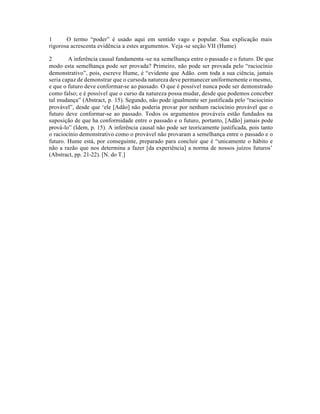 1 O termo “poder” é usado aqui em sentido vago e popular. Sua explicação mais
rigorosa acrescenta evidência a estes argumentos. Veja-se seção VII (Hume)
2 A inferência causal fundamenta -se na semelhança entre o passado e o futuro. De que
modo esta semelhança pode ser provada? Primeiro, não pode ser provada pelo “raciocínio
demonstrativo”, pois, escreve Hume, é “evidente que Adão. com toda a sua ciência, jamais
seria capaz de demonstrar que o cursoda natureza deve permanecer uniformemente o mesmo,
e que o futuro deve conformar-se ao passado. O que é possível nunca pode ser demonstrado
como falso; e é possível que o curso da natureza possa mudar, desde que podemos conceber
tal mudança” (Abstract, p. 15). Segundo, não pode igualmente ser justificada pelo “raciocínio
provável”, desde que ‘ele [Adão] não poderia provar por nenhum raciocínio provável que o
futuro deve conformar-se ao passado. Todos os argumentos prováveis estão fundados na
suposição de que ha conformidade entre o passado e o futuro, portanto, [Adão] jamais pode
prová-lo” (Idem, p. 15). A inferência causal não pode ser teoricamente justificada, pois tanto
o raciocínio demonstrativo como o provável não provaram a semelhança entre o passado e o
futuro. Hume está, por conseguinte, preparado para concluir que é “unicamente o hábito e
não a razão que nos determina a fazer [da experiência] a norma de nossos juízos futuros’
(Abstract, pp. 21-22). [N. do T.]
 