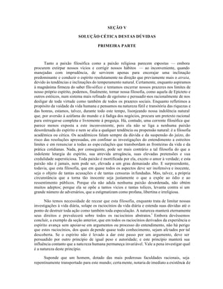 SEÇÃO V
SOLUÇÃO CÉTICA DESTAS DÚVIDAS
PRIMEIRA PARTE
Tanto a paixão filosófica como a paixão religiosa parecem expostas — embora
procurem extirpar nossos vícios e corrigir nossos hábitos — ao inconveniente, quando
manejadas com imprudência, de servirem apenas para encorajar uma inclinação
predominante e conduzir o espírito resolutamente na direção que previamente mais o atraia,
devido às tendências e inclinações do temperamento natural. Certamente, enquanto aspiramos
à magnânima firmeza do saber filosófico e tentamos encerrar nossos prazeres nos limites de
nosso próprio espírito, podemos, finalmente, tornar nossa filosofia, como aquela de Epicteto e
outros estóicos, num sistema mais refinado de egoísmo e persuadir-nos racionalmente de nos
desligar de toda virtude como também de todos os prazeres sociais. Enquanto refletimos a
propósito da vaidade da vida humana e pensamos na natureza fútil e transitória das riquezas e
das honras, estamos, talvez, durante todo este tempo, lisonjeando nossa indolência natural
que, por aversão à azáfama do mundo e à fadiga dos negócios, procura um pretexto racional
para entregar-se completa e livremente à preguiça. Há, contudo, uma corrente filosófica que
parece menos exposta a este inconveniente, pois ela não se liga a nenhuma paixão
desordenada do espírito e nem se alia a qualquer tendência ou propensão natural: é a filosofia
acadêmica ou cética. Os acadêmicos falam sempre da dúvida e da suspensão do juízo, do
risco das resoluções apressadas, em confinar as investigações do entendimento a estreitos
limites e em renunciar a todas as espe culações que transbordam as fronteiras da vida e da
prática cotidianas. Nada, por conseguinte, pode ser mais contrário a tal filosofia do que a
indolente letargia do espírito, sua atrevida arrogância, suas elevadas pretensões e sua
credulidade supersticiosa. Toda paixão é mortificada por ela, exceto o amor à verdade; e esta
paixão não é jamais, nem pode ser, elevada a um grau demasiado alto. E surpreendente,
todavia, que esta filosofia, que em quase todos os aspectos deve ser inofensiva e inocente,
seja o objeto de tantas acusações e de tantas censuras in fundadas. Mas, talvez, a própria
circunstância que a torna tão inocente seja justamente o que a expõe ao ódio e ao
ressentimento públicos. Porque ela não adula nenhuma paixão desordenada, não obtém
muitos adeptos; porque ela se opõe a tantos vícios e tantas tolices, levanta contra si um
grande número de adversários, que a estigmatizam como profana, libertina e irreligiosa.
Não temos necessidade de recear que esta filosofia, enquanto trata de limitar nossas
investigações à vida diária, solape os raciocínios da vida diária e estenda suas dúvidas até o
ponto de destruir toda ação como também toda especulação. A natureza manterá eternamente
seus direitos e prevalecerá sobre todos os raciocínios abstratos.1
Embora devêssemos
concluir, a exemplo da seção anterior, que em todos os raciocínios derivados da experiência o
espírito avança sem apoiar-se em argumentos ou processo do entendimento, não há perigo
que estes raciocínios, dos quais depende quase todo conhecimento, sejam afetados por tal
descoberta. Se o espírito não é levado a dar este passo por um argumento, deve ser
persuadido por outro princípio de igual peso e autoridade; e este princípio manterá sua
influência contanto que a natureza humana permaneça invariável. Vale a pena investigar qual
é a natureza deste princípio.
Suponde que um homem, dotado das mais poderosas faculdades racionais, seja
repentinamente transportado para este mundo; certamente, notaria de imediato a existência de
 