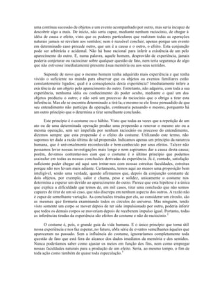 uma contínua sucessão de objetos e um evento acompanhado por outro, mas seria incapaz de
descobrir algo a mais. De início, não seria capaz, mediante nenhum raciocínio, de chegar à
idéia de causa e efeito, visto que os poderes particulares que realizam todas as operações
naturais jamais se revelam aos sentidos; nem é razoável concluir, apenas porque um evento
em determinado caso precede outro, que um é a causa e o outro, o efeito. Esta conjunção
pode ser arbitrária e acidental. Não há base racional para inferir a existência de um pelo
aparecimento do outro. E, numa palavra, aquele homem, desprovido de experiência, jamais
poderia conjeturar ou raciocinar sobre qualquer questão de fato, nem teria segurança de algo
que não estivesse imediatamente presente àsua memória ou aos seus sentidos.
Suponde de novo que o mesmo homem tenha adquirido mais experiência e que tenha
vivido o suficiente no mundo para observar que os objetos ou eventos familiares estão
constantemente ligados; qual é a conseqüencia desta experiência? Imediatamente infere a
existência de um objeto pelo aparecimento do outro. Entretanto, não adquiriu, com toda a sua
experiência, nenhuma idéia ou conhecimento do poder oculto, mediante o qual um dos
objetos produziu o outro; e não será um processo do raciocínio que o obriga a tirar esta
inferência. Mas ele se encontra determinado a tirá-la; e mesmo se ele fosse persuadido de que
seu entendimento não participa da operação, continuaria pensando o mesmo, porquanto há
um outro princípio que o determina a tirar semelhante conclusão.
Este princípio é o costume ou o hábito. Visto que todas as vezes que a repetição de um
ato ou de uma determinada operação produz uma propensão a renovar o mesmo ato ou a
mesma operação, sem ser impelida por nenhum raciocínio ou processo do entendimento,
dizemos sempre que esta propensão é o efeito do costume. Utilizando este termo, não
supomos ter dado a razão última de tal propensão. lndicamos apenas um principio da natureza
humana, que é universalmente reconhecido e bem conhecido por seus efeitos. Talvez não
possamos levar nossas investigações mais longe e nem aspiramos dar a causa desta causa;
porém, devemos contentar-nos com que o costume é o último princípio que podemos
assinalar em todas as nossas conclusões derivadas da experiência. Já é, contudo, satisfação
suficiente poder chegar até aqui sem irritar-nos com nossas estreitas faculdades, estreitas
porque não nos levam mais adiante. Certamente, temos aqui ao menos uma proposição bem
inteligível, senão uma verdade, quando afirmamos que, depois da conjunção constante de
dois objetos, por exemplo, calor e chama, peso e solidez, unicamente o costume nos
determina a esperar um devido ao aparecimento do outro. Parece que esta hipótese é a única
que explica a dificuldade que temos de, em mil casos, tirar uma conclusão que não somos
capazes de tirar de um só caso, que não discrepa em nenhum aspecto dos outros. A razão não
é capaz de semelhante variação. As conclusões tiradas por ela, ao considerar um círculo, são
as mesmas que formaria examinando todos os círculos do universo. Mas ninguém, tendo
visto somente um corpo se mover depois de ter sido impulsionado por outro, poderia inferir
que todos os demais corpos se moveriam depois de receberem impulso igual. Portanto, todas
as inferências tiradas da experiência são efeitos do costume e não do raciocínio.2
O costume é, pois, o grande guia da vida humana. E o único princípio que torna útil
nossa experiência e nos faz esperar, no futuro, uMa série de eventos semelhantes àqueles que
apareceram no passado. Sem a influência do costume, ignoraríamos completamente toda
questão de fato que está fora do alcance dos dados imediatos da memória e dos sentidos.
Nunca poderíamos saber como ajustar os meios em função dos fins, nem como empregar
nossas faculdades naturais para a produção de um efeito. Seria, ao mesmo tempo, o fim de
toda ação como também de quase toda especulação.3
 