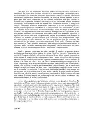 Mas aqui deve ser conveniente notar que, embora nossas conclusões derivadas da
experiência nos levem além de nossa memória e de nossos sentidos e nos assegurem da
realidade de fatos que ocorreram em lugares mais distantes e em épocas remotas, é necessário
que um fato esteja sempre presente aos sentidos e à memória, do qual podemos de início
partir para tirar essas conclusões. Se um homem encontrasse num país deserto os
remanescentes de edifícios suntuosos, concluiria que o país, em tempos remotos, tinha sido
cultivado por habitantes civilizados; mas, se nada desta natureza lhe ocorresse, ja mais poderia
chegar a semelh ante inferência. Pela história, conhecemos os eventos de épocas passadas;
todavia, devemos prosseguir consultando os livros que contêm estes ensinamentos e, a partir
daí, remontar nossas inferências de um testemunho a outro até chegar às testemunhas
oculares e aos espectadores desses eventos remotos. Numa palavra, se não partirmos de um
fato presente à memória ou aos sentidos, nossos raciocínios serão puramente hipotéticos; e
seja qual for o modo como estes elos particulares estejam ligados entre si, toda a cadeia de
inferência não teria nada que lhe servisse de apoio e jamais por meio dela poderíamos chegar
ao conhecimento de uma existência real. Se vos perguntasse por que acreditais em
determinado fato que relatais, deveis indicar-me alguma razão; e esta razão será um outro
fato em conexão com o primeiro. Entretanto, como não podeis proceder desta maneira in
infinitum, deveis finalmente terminar por um fato presente a vossa memória ou aos vossos
sentidos, ou deveis admitir que vossa crença é inteiramente sem fundamento.
Qual é, portanto, a conclusão de toda a questão? É simples; no entanto, deve-se
confessar que ela se acha muito distante das teorias filosóficas correntes. Toda crença, em
matéria de fato e de existência real, procede unicamente de um objeto presente à memória ou
aos sentidos e de uma conjunção costumeira entre esse e algum outro objeto. Ou, em outras
palavras, como o espírito tem encontrado em numerosos casos que dois gêneros quaisquer de
objetos — a chama e o calor, a neve e o frio — sempre têm estado em conjunção, se, de
novo, a chama ou a neve se apresentassem aos sentidos, o espírito é levado pelo costume a
esperar calor ou frio, e a acreditar que esta qualidade existe realmente e que se manifestaria
se estivesse mais próxima de nós.4
Esta crença é o resultado necessário de colocar o espírito
em determinadas circunstâncias. E uma operação da alma tão inevitável como quando nos
encontramos em determinada situação para sentir a paixão do amor quando recebemos
benefícios; ou a de ódio quando nos defrontamos com injustiças. Todas estas operações são
uma espécie de instinto natural que nenhum raciocínio ou processo do pensamento e do
entendimento é capaz de produzir ou de impedir.5
A esta altura, poderíamos perfeitamente terminar nossas pesquisas filosóficas. Na
maioria dos problemas jamais poderíamos adiantar um único passo; e em todas as questões
deveríamos terminar aqui, depois das mais incessantes e curiosas investigações. Mas ainda
nossa curiosidade será perdoável, talvez digna de elogio, se nos levar a investigações mais
avançadas e nos fizer examinar com maior exatidão a natureza desta crença e desta
conjunção costumeira, isto é, de onde ela procede. Por este meio podemos encontrar
explicações e analogias que satisfarão, ao menos, àqueles que amam as ciências abstratas e se
contentam com especulações que, por mais rigorosas que sejam, ainda podem conservar certo
grau de dúvida e de incerteza. Quanto aos leitores de gosto diverso, o resto desta seção não
lhes é destinada, e, se eles não a lerem, ainda assim podem compreender perfeitamente as
investigações posteriores.
NOTAS:
 