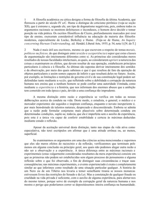 1 A filosofia académica ou cética designa a forma de filosofia da última Academia, que
floresceu a partir do século IV a.C. Hume a distingue do ceticismo pirrônico (veja-se seção
XII), que é extremo e, segundo ele, um tipo de dogmatismo negativista, pois, embora todos os
argumentos racionais se mostrem defeituosos e incondusos, o homem deve decidir e tomar
posição na vida prática. Os escritos filosóficos de Cícero, profundamente marcados por esse
tipo de ensino, exerceram considerável influência na educação da maioria dos filósofos
modernos, especialmente de Locke, Berkeley e Hume. (Veja-se de Hume, An Inquiry
concerning Hurnan Understanding, ed. Hendel, Liberal Arts, 1955, p. 54, nota 1) [N. do T.]
2 Nada é mais útil aos escritores, mesmo os que escrevem a respeito de temas morais,
políticos ou físicos, do que distinguir entre arazão e a experiência e supor que estas classes
de argumentação são inteiramente diferentes entre si. As primeiras são consideradas meros
resultados de nossas faculdades intelectuais, as quais, ao considerarem apriori a natureza das
coisas e examinarem os efeitos, que devem resultar de sua operação, estabelecem princípios
particulares à ciência e à filosofia. As últimas são supostas derivar inteiramente dos sentidos
e da observação, por meio dos quais sabemos o que é que resultou de fato da operação de
objetos particulares e assim somos capazes de inferir o que resultará deles no futuro. Assim,
por exemplo, as limitações e restrições do governo civil e de sua constituição legal podem ser
defendidas tanto mediante a razão, que refletindo sobre a debilidade e corrupção da natureza
humana nos ensina que a nenhum homem se pode confiar uma autoridade ilimitada, como
mediante a experiência e a história, que nos informam dos enormes abusos que a ambição
tem cometido em toda época e país, devido a uma confiança tão imprudente.
A mesma distinção entre razào e experiência se verifica em todas as nossas
deliberações acerca da conduta na vida. Deste modo, o estadista, o general, o médico e o
mercador experientes são seguidos e inspiram confiança, enquanto o novato inexperiente é,
por mais bem-dotado de talentos naturais, desprezado e desconsiderado. Embora se admita
que a razão pode formular conjeturas mais plausíveis sobre determinada conduta em
determinadas condições, supõe-se, todavia, que ela é imperfeita sem o auxilio da experiência,
pois esta é a única via capaz de conferir estabilidade e certeza às máximas deduzidas
mediante estudo e reflexão.
Apesar da aceitação universal desta distinçào, tanto nas etapas da vida ativa como
especulativa, não terei escrúpulos em afirmar que é uma atitude errônea ou, ao menos,
superficial.
Se examinarmos os argumentos em uma das ciências acima mencionadas e supormos
que eles são meros efeitos do raciocínio e da reflexão, verificaremos que terminam pelo
menos em alguma conclusão ou princípio geral, aos quais não podemos alegar outra razão a
não ser a observação e a experiência . A única diferença entre as máximas racionais e
experimentais (estas vulgarmente consideradas resultantes da mera experiência) consiste em
que as primeiras não podem ser estabelecidas sem algum processo do pensamento e alguma
reflexão sobre o que foi observado, a fim de distinguir suas circunstâncias e traçar suas
conseqüências; nas máximas experimentais, o evento experienciado é exata e completamente
similar ao que inferimos como resultado de uma situação particular qualquer. A história de
um Nero ou de um Tibério nos levaria a temer semelhante tirania se nossos monarcas
estivessem livres das restrições do Senado e da Lei. Mas a constatação de qualquer fraude ou
crueldade na vida privada é suficiente, com o auxilio de alguma experiência, para alertar-nos
do mesmo temor, porque serve de exemplo da corrupção geral da natureza humana e nos
mostra o perigo que poderíamos correr se depositássemos inteira confiança na humanidade.
 