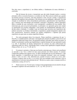 Nos dois casos a experiência é, em última análise, o fundamento de nossa inferência e
conclusão.
Não há homem tão jovem e inexperiente que não tenha formado muitos e corretos
princípios sobre os assuntos humanos e a conduta na vida. Mas é preciso admitir que, quando
um homem procura exercê-los, está mais propenso a errar, até que o tempo e experiências
ulteriores lhe ampliem estes principios e lhe ensinem seu uso adequado e aplicação. Em toda
situação ou incidente ha várias circunstâncias particulares, aparentemente sem importãncia,
que o homem mais bem-dotado está inclinado a princípio a desdenhar, embora dependam
delas a exatidão de suas conclusões e, por conseguinte, a prudência de sua conduta. Sem
mencionar que, para um jovem principiante, os princípios e as operações gerais nem sempre
se manifestam em ocasiões adequadas e nem podem ser imediatamente aplicados com a
devida calma e distinção. A verdade é que um homem que raciocina sem experiência não
poderia raciocinar se olvidasse inteiramente a experiência; quando designamos alguém com
esta característica, fazemo-lo somente em sentido comparativo e supomos que possui
experiência em grau mais ou menos imperfeito (Hume).
3 Em outra passagem desta Investigação, Hume manifesta a esperança de que ‘a
filosofia, se cuidadosamente cultivada e encorajada pela atenção do público, possa levar suas
indagações ainda mais longe (isto é, da geografia mental) e descubra, pelo menos em parte, as
fontes e os princípios secretos que impulsionam o espírito humano em suas operações (seção
I, p. 68). A descoberta da função indispensável do costume em todo conhecimento da
experiência pode ser, talvez, classificada como o avanço mais significativo naquela direção.
(Veja-se Flew, ob. cit., p. 77.) [N. do T.]
4 O costume é, portanto, o fator que nos faculta a antecipar que o futuro será semelhante
ao passado e nos leva a inferir de uma causa presente um efeito ausente. O costume
compreende também mais alguma coisa. As idéias introduzidas por ele são inferências’ e não
meras sugestões. A experiência que temos da conjunção constante’ entre, por exemplo,
chama e calor, ou neve e frio, determina-nos, quando revemos a chama ou a neve, pelo
“costume a esperar calor ou frio, e a acreditar que esta realidade existe realmente e que se
manifestaria se estivesse mais próxima de nós”. Revela -se, assim, como o costume envolve e
condiciona a crença. [N. do T.]
5 Hume escreve no Tratado que a “crença é mais propriamente um ato sensitivo do que
um aspecto cogitativo de nossa natureza” (1, iV, 1, p. 183). [N. do T.]
 