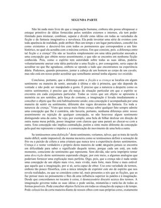 SEGUNDA PARTE
Não há nada mais livre do que a imaginação humana; embora não possa ultrapassar o
estoque primitivo de idéias fornecidas pelos sentidos externos e internos, ela tem poder
ilimitado para misturar, combinar, separar e dividir estas idéias em todas as variedades da
ficção e da fantasia imaginativa e novelesca. Ela pode inventar uma série de eventos com
toda aparência de realidade, pode atribuir-lhes um tempo e um lugar particulares, concebê-los
como existentes e descrevê-los com todos os pormenores que correspondem a um fato
histórico, no qual ela acredita com a máxima certeza. Em que consiste, pois. a diferença entre
tal ficção e a crença? Ela não se localiza simplesmente em uma idéia particular anexada a
uma concepção que obtém nosso assentimento, e que não se encontra em nenhuma ficção
conhecida. Pois, como o espírito tem autoridade sobre todas as suas idéias, poderia
voluntariamente anexar esta idéia particular a uma ficção e, por conseguinte, seria capaz de
acreditar no que lhe agradasse, embora se opondo a tudo que encontramos na experiência
diária. Podemos, quando pensamos, juntar a cabeça de um homem ao corpo de um cavalo,
mas não está em nosso poder acreditar que semelhante animal tenha alguma vez existido.
Conclui-se, portanto, que a diferença entre a ficção e a crença se localiza em algum
sentimento ou maneira de sentir, anexado à última e não à primeira, que não depende da
vontade e não pode ser manipulado a gosto. É preciso que a natureza a desperte como os
outros sentimentos; é preciso que ela nasça da situação particular em que o espírito se
encontra em cada conjuntura particular. Todas as vezes que um objeto se apresenta à
memória ou aos sentidos, pela força do costume, a imaginação é levada imediatamente a
conceber o objeto que lhe está habitualmente unido; esta concepção é acompanhada por uma
maneira de sentir ou sentimento, diferente dos vagos devaneios da fantasia. Eis toda a
natureza da crença.1
Visto que nossa mais firme crença sobre qualquer fato sempre admite
uma concepção que lhe é contrária, não haveria, portanto, nenhuma diferença entre nosso
assentimento ou rejeição de qualquer concepção, se não houvesse algum sentimento
distinguindo uma da outra. Se vejo, por exemplo, uma bola de bilhar deslizar em direção de
outra numa mesa polida, posso imaginar com clareza que uma parará ao chocar-se com a
outra. Esta concepção não implica contradição, porém a sinto muito diferente da concepção
pela qual me represento o impulso e a comunicação do movimento de uma bola a outra.
Se tentássemos uma definição2
deste sentimento, veríamos, talvez, que se trata de tarefa
muito difícil, senão impossível; da mesma maneira como se tentássemos definir a sensação de
frio ou a paixão de cólera a uma criatura que nunca teve a experiência destes sentimentos.
Crença é o nome verdadeiro e próprio desta maneira de sentir; ninguém jamais se encontra
em dificuldade para saber o significado daquele termo, porque cada um está, em todo
momento, consciente do sentimento que representa. Sem dúvida, não seria impróprio tentar
uma descrição deste sentimento esperando chegar, por este meio, a algumas analogias que
poderiam fornecer uma explicação mais perfeita. Digo, pois, que a crença não é nada senão
uma concepção de um objeto mais vivo, mais vivido, mais forte, mais firme e mais estável
que aquela que a imaginação, por si só, seria capaz de obter. Uso esta variedade de termos,
embora tão pouco filosófica, com a única intenção de exprimir este ato de espírito que nos
revela realidades, ou que se considera como tal, mais presentes a nós que as ficções, que as
faz pensar mais no pensamento e lhes dá uma influência superior às paixões e à imaginação.
Desde que concordamos no tocante à coisa, é desnecessário discutir acerca dos termos. A
imaginação governa todas as suas idéias e pode uni-las, misturá-las e variá-las de todas as
formas possíveis. Pode conceber objetos fictícios em todas as situações de espaço e de tempo.
Pode colocá-los de certa maneira diante de nossos olhos com suas próprias cores, exatamente
 