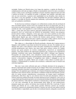sociedade. Embora um filósofo possa viver longe dos negócios, o espírito da filosofia, se
cuidadosamente cultivado por alguns, difunde-se gradualmente através de toda a sociedade e
confere a todas as artes e profissões semelhante correção. O político adquirirá maior previsão
e sutileza na divisão e no equilíbrio do poder, o advogado, mais método e princípios mais
sutis em seus raciocínios, o general, mais regularidade em sua disciplina, mais cautela em
seus planos e em suas manobras. A maior estabilidade dos governos modernos sobre os
antigos e a exatidão da filosofia moderna têm melhorado, e provavelmente melhorarão ainda
mais, por gradações semelhantes.
Se não houvesse nenhuma vantagem a ser colhida destes estudos além da satisfação de
uma curiosidade ingênua, mesmo assim este resultado não devia ser desprezado, pois ele se
acrescenta aos poucos prazeres seguros e inofensivos que são conferidos à raça humana. O
caminho da vida, o mais agradável e o mais inofensivo, passa pelas avenidas da ciência e do
saber; e, quem quer que possa remover quaisquer obstáculos desta via ou abrir uma nova
perspectiva, deve ser consid erado um benfeitor da humanidade. Embora estas pesquisas
possam parecer árduas e fatigantes, ocorre aqui como com certos espíritos ou com certos
corpos que, por estarem dotados de grande vitalidade, necessitam de exercícios severos e
colhem prazer daquilo que, para a maioria dos homens, parece penoso e laborioso. A
obscuridade é, de fato, penosa tanto para o espírito como para os olhos; todavia, trazer luz da
obscuridade, por mais trabalhoso que seja, deve ser agradável e regozijador.
Mas, objeta -se, a obscuridade da filosofia profunda e abstrata não é apenas penosa e
fatigante, como também é uma fonte inevitável de incerteza e de erro. Na verdade, esta é a
objeção mais justa e mais plausível contra uma parte considerável da metafísica, que não
constitui propriamente uma ciência, mas nasce tanto pelos esforços estéreis da vaidade
humana que queria penetrar em recintos completamente inacessíveis ao entendimento
humano, como pelos artifícios das superstições populares que, incapazes de se defenderem
lealmente, constróem estas sarças emaranhadas para cobrir e proteger suas fraquezas.
Perseguidos em campo aberto, estes salteadores correm para a floresta e põem-se de
emboscada para surpreender toda avenida desguarne cida do espírito, a fim de dominá-lo com
temores e preconceitos religiosos. O antagonista mais valente é subjugado se, por um
momento, suspende sua guarda. Muitos por covardia e tolice abrem os portões para os
inimigos e voluntariamente os recebem com reverência e submissão como se fossem seus
soberanos legítimos.
Mas esta é uma razão suficiente para que os filósofos desistam de tais pesquisas e
deixem a superstição para sempre em posse de seu refúgio? Não é mais conveniente tirar uma
conclusão contrária e perceber a necessidade de conduzir a guerra no mais secreto abrigo do
inimigo? Em vão esperamos que os homens, em virtude de freqüentes decepções, abandonem
finalmente estas ciências etéreas e descubram o verdadeiro campo da razão humana. De fato,
além de muitas pessoas empenharem-se sensatamente em sempre repetir semelhantes
ponderações, além disso, digo eu, nas ciências nunca há razão para desesperar; embora os
esforços anteriores tenham fracassado, há ainda esperança de que a diligência, a boa sorte ou
a sagacidade aperfeiçoada de gerações sucessivas possam alcançar descobertas desconhecidas
das épocas anteriores. Todo espírito aventureiro se lançará para a conquista do difícil prêmio
e se verá mais estimulado do que desencorajado pelas falhas de seus predecessores,
porquanto espera que a glória de terminar uma aventura tão difícil lhe é reservada. O único
método para libertar de vez o saber destas questões abstrusas consiste em examinar
seriamente a natureza do entendimento humano e mostrar, por meio de uma análise exata de
suas faculdades e capacidades, que ela não é, de nenhuma maneira, adequada a assuntos tão
 
