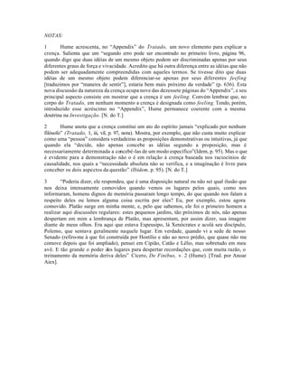 NOTAS:
1 Hume acrescenta, no “Appendix” do Tratado, um novo elemento para explicar a
crença. Salienta que um “segundo erro pode ser encontrado no primeiro livro, página 96,
quando digo que duas idéias de um mesmo objeto podem ser discriminadas apenas por seus
diferentes graus de força e vivacidade. Acredito que há outra diferença entre as idéias que não
podem ser adequadamente compreendidas com aqueles termos. Se tivesse dito que duas
idéias de um mesmo objeto podem diferenciar-se apenas por seus diferentes feefing
[traduzimos por “maneira de sentir”], estaria bem mais próximo da verdade” (p. 636). Esta
nova discussão da natureza da crença ocupa nove das dezessete páginas do “Appendix”, e seu
principal aspecto consiste em mostrar que a crença é um feeling. Convém lembrar que, no
corpo do Tratado, em nenhum momento a crença é designada como feeling. Tendo, porém,
introduzido esse acréscimo no “Appendix”, Hume permanece coerente com a mesma
doutrina na Investigação. [N. do T.]
2 Hume anota que a crença constitui um ato do espírito jamais “explicado por nenhum
filósofo” (Tratado, 1, iii, vil, p. 97, nota). Mostra, por exemplo, que não custa muito explicar
como uma “pessoa” considera verdadeiras as proposições demonstrativas ou intuitivas, já que
quando ela “decide, não apenas concebe as idéias segundo a proposição, mas é
necessariamente determinada a concebé-las de um modo específico”(Idem, p. 95). Mas o que
é evidente para a demonstração não o é em relação à crença baseada nos raciocínios de
causalidade, nos quais a “necessidade absoluta não se verifica, e a imaginação é livre para
conceber os dois aspectos da questão” (Ibidem, p. 95). [N. do T.]
3 “Poderia dizer, ele respondeu, que é uma disposição natural ou não sei qual ilusão que
nos deixa intensamente comovidos quando vemos os lugares pelos quais, como nos
informaram, homens dignos de memória passaram longo tempo, do que quando nos falam a
respeito deles ou lemos alguma coisa escrita por eles? Eu, por exemplo, estou agora
comovido. Platão surge em minha mente, e, pelo que sabemos, ele foi o primeiro homem a
realizar aqui discussões regulares: estes pequenos jardins, tão próximos de nós, não apenas
despertam em mim a lembrança de Platão, mas apresentam, por assim dizer, sua imagem
diante de meus olhos. Era aqui que estava Espeusipo, lá Xenócrates e acolá seu discípulo,
Polemo, que sentava geralmente naquele lugar. Em verdade, quando vi a sede de nosso
Senado (refiro-me à que foi construída por Hostilio e não ao novo prédio, que quase não me
comove depois que foi ampliado), pensei em Cipião, Catão e Lélio, mas sobretudo em meu
avô. E tão grande o poder dos lugares para despertar recordações que, com muita razão, o
treinamento da memória deriva deles” Cícero, De Finibus, v. 2 (Hume). [Trad. por Anoar
Aiex].
 