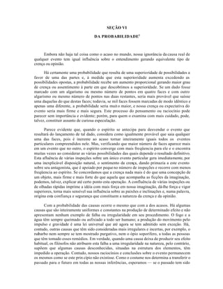 SEÇÃO VI
DA PROBABILIDADE1
Embora não haja tal coisa como o acaso no mundo, nossa ignorância da causa real de
qualquer evento tem igual influência sobre o entendimento gerando equivalente tipo de
crença ou opinião.
Há certamente uma probabilidade que resulta de uma superioridade de possibilidades a
favor de uma das partes e, à medida que esta superioridade aumenta excedendo as
possibilidades opostas, a probabilidade recebe um aumento proporcional gerando maior grau
de crença ou assentimento à parte em que descobrimos a superioridade. Se um dado fosse
marcado com um algarismo ou mesmo número de pontos em quatro faces e com outro
algarismo ou mesmo número de pontos nas duas restantes, seria mais provável que saísse
uma daquelas do que destas faces; todavia, se mil faces fossem marcadas de modo idêntico e
apenas uma diferente, a probabilidade seria muito maior, e nossa crença ou expectativa do
evento seria mais firme e mais segura. Este processo do pensamento ou raciocínio pode
parecer sem importância e evidente; porém, para quem o examina com mais cuidado, pode,
talvez, constituir assunto de curiosa especulação.
Parece evidente que, quando o espírito se antecipa para desvendar o evento que
resultará do lançamento de tal dado, considera como igualmente provável que saia qualquer
uma das faces, pois é inerente ao acaso tornar inteiramente iguais todos os eventos
particulares compreendidos nele. Mas, verificando que maior número de faces aparece mais
em um evento que no outro, o espírito converge com mais freqüencia para ele e o encontra
muitas vezes ao considerar as várias possibilidades das quais depende o resultado definitivo.
Esta afluência de várias inspeções sobre um único evento particular gera imediatamente, por
uma inexplicável disposição natural, o sentimento da crença, dando primazia a este evento
sobre seu antagonista, que é apoiado por pequeno número de inspeções e recorre com menos
freqüencia ao espírito. Se concordamos que a crença nada mais é do que uma concepção de
um objeto, mais firme e mais forte do que aquela que acompanha as ficções da imaginação,
podemos, talvez, explicar até certo ponto esta operação. A confluência de várias inspeções ou
de olhadas rápidas imprime a idéia com mais força em nossa imaginação, dá-lhe força e vigor
superiores, torna mais sensível sua influência sobre as paixões e inclinações e, numa palavra,
origina esta confiança e segurança que constituem a natureza da crença e da opinião.
Com a probabilidade das causas ocorre o mesmo que com a dos acasos. Há algumas
causas que são inteiramente uniformes e constantes na produção de determinado efeito e não
apresentam nenhum exemplo de falha ou irregularidade em seu procedimento. O fogo e a
água têm sempre queimado ou asfixiado a todo ser humano; a produção do movimento pelo
impulso e gravidade é uma lei universal que até agora se tem admitido sem exceção. Há,
contudo, outras causas que têm sido consideradas mais irregulares e incertas, por exemplo, o
ruibarbo nem sempre se tem mostrado purgativo, nem o ópio soporífero, a todas as pessoas
que têm tomado esses remédios. Em verdade, quando uma causa deixa de produzir seu efeito
habitual, os filósofos não atribuem esta falha a uma irregularidade na natureza, pelo contrário,
supõem que algumas causas desconhecidas, situadas na estrutura dos elementos, têm
impedido a operação. Contudo, nossos raciocínios e conclusões sobre o evento permanecem
os mesmos como se este prin cípio não existisse. Como o costume nos determina a transferir o
passado para o futuro em todas as nossas inferências, esperamos — se o passado tem sido
 