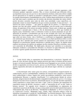 inteiramente regular e uniforme — o mesmo evento com a máxima segurança e não
toleramos qualquer suposição contrária. Mas, se temos encontrado que diferentes efeitos
acompanham causas que em aparência são exatamente similares, todos estes efeitos variados
devem apresentar-se ao espírito ao transferir o passado para o futuro, e devemos considerá-
los quando determinamos a probabilidade do evento. Embora damos preferência ao efeito que
tem sido mais usual e creiamos que ele existirá, não devemos descuidar dos outros efeitos,
porém devemos assinalar para cada um deles uma autoridade e peso específicos, em
proporção à maior ou menor freqüência em que os temos encontrado. E mais provável — na
maioria dos países europeus — que geará em algum dia de janeiro, e é improvável que
durante este mês não geará: embora esta probabilidade varie de acordo com os diferentes
climas, ela aproxima-se da certeza nos países nórdicos. Parece, pois, evidente que, quando
transferimos o passado para o futuro, a fim de determinarmos o efeito que resultará de
alguma causa, transferimos todos os diferentes eventos na mesma proporção em que têm
aparecido no passado e consideramos que um se tem revelado cem vezes, por exemplo,
essoutro dez vezes e aqueloutro, uma só vez. Como um grande número de inspeções afluem
aqui sobre um único evento, elas o fortificam e o confirmam na imaginação, engendrando
este sentimento que denominamos crença; e confere ao seu objeto preferência sobre o evento
oposto que não é apoiado pelo mesmo número de experimentos e não retorna com tanta
freqüencia ao pensamento quando transferimos o passado para o futuro. Se alguém tentar
explicar este processo do espírito em qualquer um dos sistemas filosóficos existentes, sentir-
se-á consciente da dificuldade. De minha parte, dar-me-ei por satisfeito se as presentes
indicações incitarem a curiosidade dos filósofos e os fizerem ver quão deficientes são todas
as teorias vigentes quando discorrem sobre objetos tão curiosos e sublimes.
NOTAS:
1 Locke divide todos os argumentos em demonstrativos e prováveis. Segundo este
ponto de vista, devemos afirmar que é apenas provável que todos os homens devem morrer
ou que o sol nascerá amanhã. Mas para conformar nossa linguagem ao uso corrente, devemos
dividir os argumentos em demonstrações, provas e probabilidades. Por prova, entendemos
aqueles argumentos derivados da experiência que não deixam lugar à dúvida ou à oposição
(Hume).
A discriminação entre vários graus de certeza, correspondentes respectivamente ao
conhecimento, provas e probabilidades, estabelece de maneira mais categórica a dicotomia
entre conhecimento e crença. Sugere-nos, assim, que podemos estabelecer, como escreve
acertadamente Mossner, a seguinte classificação: 1) o conhecimento dotado de certeza
absoluta, atingível através da demonstração e enquadrável pela esfera do a priori; 2) a crença,
alcançável em dois níveis no primeiro, denominado provas, em que não havendo experiência
contra experiência a crença opera com todo o vigor. Trata-se, portanto, dos argumentos da
experiência isentos de dúvida e incerteza, a saber, o “nascimento do sol” ou que “todos os
homens morrem”. No segundo nível, situam-se as probabilidades ou argumentos da
experiência suscetiveis de dúvidas, em que a crença pode variar da relativamente baixa para a
relativamente alta. (Veja-se de Mossner, “Introduction to Modernity”, p. 49, in A Symposion
on Eighteenth Centuny, Mollenauer (org.), Austin, 1965.) Devemos todavia, evitar de
interpretar erroneamente o sentido de “probabilidades” na filosofia humeana. Não se trata de
cálculo matemático de probabilidades. Em nenhum de seus textos Hume faz qualquer
 