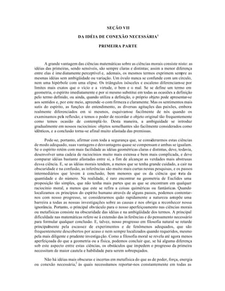 SEÇÃO VII
DA IDÉIA DE CONEXÃO NECESSÁRIA1
PRIMEIRA PARTE
A grande vantagem das ciências matemáticas sobre as ciências morais consiste nisto: as
idéias das primeiras, sendo sensíveis, são sempre claras e distintas; assim a menor diferença
entre elas é imediatamente perceptível e, ademais, os mesmos termos exprimem sempre as
mesmas idéias sem ambigüidade ou variação. Um óvulo nunca se confunde com um círculo,
nem uma hipérbole com uma elipse. Os triângulos isósceles e escaleno diferenciam-se por
limites mais exatos que o vício e a virtude, o bem e o mal. Se se define um termo em
geometria, o espírito imediatamente e por si mesmo substitui em todas as ocasiões a definição
pelo termo definido, ou ainda, quando utiliza a definição, o próprio objeto pode apresentar-se
aos sentidos e, por este meio, apreende-o com firmeza e claramente. Mas os sentimentos mais
sutis do espírito, as funções do entendimento, as diversas agitações das paixões, embora
realmente diferenciados em si mesmos, esquivam-se facilmente de nós quando os
examinamos pela reflexão; e temos o poder de recordar o objeto original tão frequentemente
como temos ocasião de contemplá-lo. Desta maneira, a ambiguidade se introduz
gradualmente em nossos raciocínios: objetos semelhantes são facilmente considerados como
idênticos, e a conclusão torna-se afinal muito afastada das premissas.
Pode-se, portanto, afirmar com toda a segurança que, se considerarmos estas ciências
de modo adequado, suas vantagens e desvantagens quase se compensam e ambas se igualam.
Se o espírito retém com mais facilidade as idéias geométricas claras e distintas, deve, todavia,
desenvolver uma cadeia de raciocínios muito mais extensa e bem mais complicada, e deve
comparar idéias bastante afastadas entre si, a fim de alcançar as verdades mais abstrusas
dessa ciência. E, se as idéias morais tendem, a menos que se tenha grande cuidado, a cair na
obscuridade e na confusão, as inferências são muito mais curtas nestas pesquisas, e os passos
intermediários que levem à conclusão, bem menores que os da ciência que trata da
quantidade e do número. Na realidade, é raro encontrar na geometria de Euclides uma
proposição tão simples, que não tenha mais partes que as que se encontram em qualquer
raciocínio moral, a menos que este se refira a coisas quiméricas ou fantásticas. Quando
localizamos os princípios do espírito humano através de alguns passos, podemos contentar-
nos com nosso progresso, se considerarmos quão rapidamente a natureza antepõe uma
barreira a todas as nossas investigações sobre as causas e nos obriga a reconhecer nossa
ignorância. Portanto, o principal obstáculo para o nosso aperfeiçoamento nas ciências morais
ou metafísicas consiste na obscuridade das idéias e na ambigüidade dos termos. A principal
dificuldade nas matemáticas refere-se à extensão das inferências e do pensamento necessário
para formular qualquer conclusão. E, talvez, nosso progresso em filosofia natural se retarde
principalmente pela escassez de experimentos e de fenômenos adequados, que são
frequentemente descobertos por acaso e nem sempre localizados quando requeridos, mesmo
pela mais diligente e prudente investigação. Como a filosofia moral se revela até agora menos
aperfeiçoada do que a geometria ou a física, podemos concluir que, se há alguma diferença
sob este aspecto entre estas ciências, os obstáculos que impedem o progresso da primeira
necessitam de maior cautela e habilidade para serem sobrepujados.
Não há idéias mais obscuras e incertas em metafísica do que as de poder, força, energia
ou conexão necessária,2
às quais necessitamos reportar-nos constantemente em todas as
 