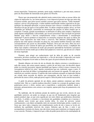 nossas inquirições. Tentaremos, portanto, nesta seção, estabelecer e, por este meio, remover
parte da obscuridade tão lamentada neste gênero de filosofia.
Parece que esta proposição não admitirá muita controvérsia: todas as nossas idéias são
cópias de impressões ou, em outras palavras, é-nos impossível pensar em algo que antes não
tivéramos sentido, quer pelos nossos sentidos externos quer pelos internos. Tenho intentado3
explicar e provar esta proposição, e tenho também manifestado minhas expectativas de que,
mediante sua adequada aplicação, se possa alcançar mais clareza e exatidão nos raciocínios
filosóficos do que até agora se tem podido obter. As idéias complexas podem, talvez, ser bem
entendidas por definição, consistindo na enumeração das porções ou idéias simples que as
compõem. Contudo, quando encaminhamos as definições às idéias mais simples e deparamos
ainda alguma ambigüidade e obscuridade, que recurso possuímos? Que invenção nos permite
iluminar estas idéias e fazê-las completamente exatas e determinadas à consideração
intelectual? É preciso produzir as impressões ou sensações originais das quais as idéias são
cópias. Essas impressões são todas fortes e sensíveis. Não admitem ambigúidade. Elas
próprias não estão apenas colocadas em plena luz, mas podem também iluminar suas idéias
correspondentes que jazem na obscuridade. Podemos, talvez por este meio, obter um novo
microscópio ou novo sistema de óptica que possibilita, nas ciências morais, a ampliação das
idéias mais simples e diminutas de modo que possamos apreendê-las facilmente e possamos
conhecê-las do mesmo modo que as idéias mais palpáveis e sensíveis, que devem ser o objeto
de nossa inquirição.
Portanto, para atingir um conhecimento total da idéia de poder ou de conexão
necessária, devemos examinar sua impressão e, a fim de desvendar a impressão com maior
segurança, busquemo-la em todas as fontes das quais ela possivelmente deve derivar.
Quando olhamos em torno de nós na direção dos objetos externos e consideramos a
ação das causas, não somos jamais capazes, a partir de um único caso, de descobrir algum
poder ou conexão necessária, alguma qualidade que ligasse o efeito à causa e tomasse um a
conseqüencia infalível do outro. Apenas constatamos que um, realmente, segue o outro. O
impulso de uma bola de bilhar é acompanhado pelo movimento de segunda. Eis tudo que se
manifesta aos sentidos externos. O espírito não sente nenhuma sensação ou impressão interna
em virtude desta sucessão de objetos; por conseguinte, não há, num só caso isolado e
particular de causa e efeito, nada que possa sugerir a idéia de poder ou de conexão necessária.
A partir da primeira aparição de um objeto, jamais podemos conjeturar que efeito
resultará dele. Mas se o espírito pudesse descobrir o poder ou a energia de qualquer causa,
poderíamos prever o efeito, mesmo sem a experiência, e poderíamos também, desde o
principio, pronunciarmos com certeza a seu respeito, apenas pela força do pensamento e do
raciocínio.
Na realidade, não há nenhuma porção da matéria que nos revele, através de suas
qualidades sensíveis, um poder ou energia, ou que nos dê fundamento para imaginar que
poderia produzir algo, ou que seria seguida por um outro objeto que poderíamos denominar
seu efeito. A solidez, a extensão e o movimento são qualidades completas em si mesmas e
não indicam outro evento que possa resultar delas. As cenas do universo variam
continuamente; e um objeto acompanha outro em sucessão ininterrupta; porém, o poder ou a
força que move toda a máquina está completamente oculto de nós e nunca se revela em
nenhuma das qualidades sensíveis dos corpos. Sabemos que, de fato, o calor é um
acompanhante constante de chama, mas não temos ensejo para conjeturar ou imaginar qual é
a sua conexão. Portanto, é impossível que a idéia de poder possa derivar da contemplação de
 