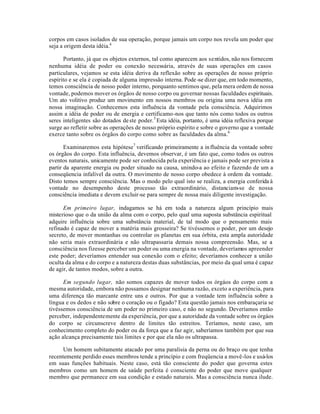 corpos em casos isolados de sua operação, porque jamais um corpo nos revela um poder que
seja a origem desta idéia.4
Portanto, já que os objetos externos, tal como aparecem aos sentidos, não nos fornecem
nenhuma idéia de poder ou conexão necessária, através de suas operações em casos
particulares, vejamos se esta idéia deriva da reflexão sobre as operações de nosso próprio
espírito e se ela é copiada de alguma impressão interna. Pode-se dizer que, em todo momento,
temos consciência de nosso poder interno, porquanto sentimos que, pela mera ordem de nossa
vontade, podemos mover os órgãos de nosso corpo ou governar nossas faculdades espirituais.
Um ato volitivo produz um movimento em nossos membros ou origina uma nova idéia em
nossa imaginação. Conhecemos esta influência da vontade pela consciência. Adquirimos
assim a idéia de poder ou de energia e certificamo-nos que tanto nós como todos os outros
seres inteligentes são dotados deste poder.5
Esta idéia, portanto, é uma idéia reflexiva porque
surge ao refletir sobre as operações de nosso próprio espírito e sobre o governo que a vontade
exerce tanto sobre os órgãos do corpo como sobre as faculdades da alma.6
Examinaremos esta hipótese7
verificando primeiramente a influência da vontade sobre
os órgãos do corpo. Esta influência, devemos observar, é um fato que, como todos os outros
eventos naturais, unicamente pode ser conhecida pela experiência e jamais pode ser prevista a
partir da aparente energia ou poder situado na causa, unindo-a ao efeito e fazendo de um a
conseqüencia infalível da outra. O movimento de nosso corpo obedece à ordem da vontade.
Disto temos sempre consciência. Mas o modo pelo qual isto se realiza, a energia conferida à
vontade no desempenho deste processo tão extraordinário, distanciam-se de nossa
consciência imediata e devem excluir-se para sempre de nossa mais diligente investigação.
Em primeiro lugar, indagamos se há em toda a natureza algum princípio mais
misterioso que o da união da alma com o corpo, pelo qual uma suposta substância espiritual
adquire influência sobre uma substância material, de tal modo que o pensamento mais
refinado é capaz de mover a matéria mais grosseira? Se tivéssemos o poder, por um desejo
secreto, de mover montanhas ou controlar os planetas em sua órbita, esta ampla autoridade
não seria mais extraordinária e não ultrapassaria demais nossa compreensão. Mas, se a
consciência nos fizesse perceber um poder ou uma energia na vontade, deveríamos apreender
este poder; deveríamos entender sua conexão com o efeito; deveríamos conhecer a união
oculta da alma e do corpo e a natureza destas duas substâncias, por meio da qual uma é capaz
de agir, de tantos modos, sobre a outra.
Em segundo lugar, não somos capazes de mover todos os órgáos do corpo com a
mesma autoridade, embora não possamos designar nenhuma razão, exceto a experiência, para
uma diferença tão marcante entre uns e outros. Por que a vontade tem influência sobre a
língua e os dedos e não sobre o coração ou o fígado? Esta questão jamais nos embaraçaria se
tivéssemos consciência de um poder no primeiro caso, e não no segundo. Deveríamos então
perceber, independentemente da experiência, por que a autoridade da vontade sobre os órgáos
do corpo se circunscreve dentro de limites tão estreitos. Teríamos, neste caso, um
conhecimento completo do poder ou da força que a faz agir, saberíamos também por que sua
ação alcança precisamente tais limites e por que ela não os ultrapassa.
Um homem subitamente atacado por uma paralisia da perna ou do braço ou que tenha
recentemente perdido esses membros tende a princípio e com freqüencia a movê-los e usá-los
em suas funções habituais. Neste caso, está tão consciente do poder que governa estes
membros como um homem de saúde perfeita é consciente do poder que move qualquer
membro que permanece em sua condição e estado naturais. Mas a consciência nunca ilude.
 