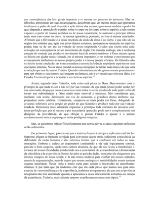em conseqüencia das leis gerais impostas a si mesma no governo do universo. Mas os
filósofos, persistindo em suas investigações, descobrem que, do mesmo modo que ignoramos
totalmente o poder do qual depende a ação mútua dos corpos, ignoramos também o poder do
qual depende a operação do espírito sobre o corpo ou do corpo sobre o espírito; e não somos
capazes, a partir de nossos sentidos ou de nossa consciência, de assinalar o princípio último
tanto num caso como no outro. A mesma ignorância, portanto, os leva à mesma conclusão.
Afirmam que a Divindade é a causa imediata da união da alma e do corpo, e que não são os
órgãos dos sentidos que, agita dos pelos objetos externos, produzem as sensações no espírito;
porém, trata -se de um ato da vontade de nosso onipotente Criador que excita uma dada
sensação em conseqüencia de um movimento do órgão. De maneira análoga, não é nenhuma
energia da vontade que produz o movimento local de nossos membros: é Deus mesmo quem
se deleita em ajudar nossa vontade, em si mesma impotente, e em ordenar o movimento que
erroneamente atribuímos ao nosso próprio poder e à nossa própria eficácia. Os filósofos não
se detêm nesta conclusão. As vezes estendem a mesma inferência ao próprio espírito em suas
operações internas. Nossa visão mental ou nossa concepção de idéias nada mais é do que uma
revelação que nos faz nosso Criador. Quando voluntariamente dirigimos nossos pensamentos
para um objeto e suscitamos sua imagem na fantasia, não é a vontade que cria esta idéia, é o
Criador Universal quem a descobre e a revela ao espírito.11
Assim, segundo estes filósofos, toda coisa está plena de Deus. Descontentes com o
princípio de que nada existe a não ser por sua vontade, de que nada possui poder senão por
sua concessão, despojam tanto a natureza como todos os seres criados de todo poder a fim de
tornar sua subordinação a Deus ainda mais sensível e imediata. Não consideram que,
mediante esta teoria, diminuem, em vez de aumentar, a grandeza destes atributos que
pretendem tanto celebrar. Certamente, comprova-se mais poder em Deus, delegando às
criaturas inferiores certa porção do poder do que fazendo-o produzir tudo por sua vontade
imedia ta. Demonstra mais sabedoria organizar a princípio toda estrutura do universo com
tanta perfeição que, por si mesmo e por sua própria operação, pode servir completamente aos
desígnios da providência, do que obrigar o grande Criador a ajustar e a animar
constantemente toda a engrenagem desta prodigiosa máquina.
Mas, se quisermos refutar filosoficamente esta teoria, talvez as duas seguintes reflexões
serão suficientes.
Em primeiro lugar, parece-me que a teoria referente à energia e ação universal do Ser
Supremo afigura-se bastante arrojada para convencer quem tenha suficiente consciência da
debilidade da razão humana e dos estreitos limites que a confinam em todas as suas
operações. Embora a cadeia de argumentos conduzindo a ela seja logicamente correta,
persiste a forte suspeita, senão uma certeza absoluta, de que ela nos levou a transbordar o
alcance de nossas faculdades conduzindo-nos a conclusões tão extraordinárias e distanciadas
da vida diária e da experiência. Somos levados ao país das fadas, bem antes de chegarmos aos
últimos estágios de nossa teoria; e lá não temos motivos para confiar em nossos métodos
usuais de argumentação, nem de supor que nossas analogias e probabilidades usuais tenham
alguma autoridade. Nossa linha é muito curta para sondar a imensidão de semelhantes
abismos. E por mais que pretendamos crer que em cada passo que damos nos guia uma
espécie de verossimilhança e de experiência, podemos assegurar-nos de que esta experiência
imaginária não tem autoridade quando a aplicamos a casos inteiramente estranhos ao campo
da experiência. Todavia, mais adiante teremos ocasião para retomar este tópico.12
 