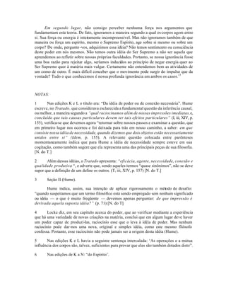 Em segundo lugar, não consigo perceber nenhuma força nos argumentos que
fundamentam esta teoria. De fato, ignoramos a maneira segundo a qual oscorpos agem entre
si. Sua força ou energia é inteiramente incompreensível. Mas não ignoramos também de que
maneira ou força um espírito, mesmo o Supremo Espírito, age sobre si mesmo ou sobre um
corpo? De onde, pergunto-vos, adquirimos essa idéia? Não temos sentimento ou consciência
deste poder em nós mesmos. Não temos outra idéia do Ser Supremo a não ser aquela que
aprendemos ao refletir sobre nossas próprias faculdades. Portanto, se nossa ignorância fosse
uma boa razão para rejeitar algo, seríamos induzidos ao princípio de negar energia quer ao
Ser Supremo quer à matéria mais vulgar. Certamente não entendemos bem as atividades de
um como de outro. É mais difícil conceber que o movimento pode surgir do impulso que da
vontade? Tudo o que conhecemos é nossa profunda ignorância em ambos os casos.13
NOTAS:
1 Nas edições K e L o título era: “Da idéia de poder ou de conexão necessária”. Hume
escreve, no Tratado, que considerava esclarecida a fundamental questão da inferência causal,
ou melhor, a maneira segundo a “qual raciocinamos além de nossas impressões imediatas,e,
concluído que tais causas particulares devem ter tais efeitos particulares” (I, iii, XIV, p.
155), verifica-se que devemos agora “retornar sobre nossos passos e examinar a questão, que
em primeiro lugar nos ocorreu e foi deixada para trás em nosso caminho, a saber: em que
consiste nossa idéia de necessidade, quando dizemos que dois objetos estão necessariamente
unidos entre si” (Idem, p. 155). A relevante questão colocada entre parênteses
momentaneamente indica que para Hume a idéia de necessidade sempre esteve em sua
cogitação, como também sugere que ela representa uma das principais peças de sua filosofia.
[N. do T.]
2 Além dessas idéias, o Tratado apresenta: “eficácia, agente, necessidade, conexão e
qualidade produtiva “, e adverte que, sendo aqueles termos “quase sinônimos”, não se deve
supor que a definição de um define os outros. (T, iii, XIV, p. 157) [N. do T.]
3 Seção II (Hume).
Hume indica, assim, sua intenção de aplicar rigorosamente o método de desafio:
“quando suspeitamos que um termo filosófico está sendo empregado sem nenhum significado
ou idéia — o que é muito freqüente — devemos apenas perguntar: de que impressão é
derivada aquela suposta idéia?” (p. 71) [N. do T]
4 Locke diz, em seu capítulo acerca do poder, que ao verificar mediante a experiência
que há uma variedade de novas criações na matéria, conclui que em algum lugar deve haver
um poder capaz de produzi-las, raciocínio esse que o leva à idéia de poder. Mas nenhum
raciocínio pode dar-nos uma nova, original e simples idéia, como este mesmo filósofo
confessa. Portanto, esse raciocínio não pode jamais ser a origem desta idéia (Hume).
5 Nas edições K e L havia a seguinte sentença intercalada: ‘As operações e a mútua
influência dos corpos são, talvez, suficientes para provar que eles são também dotados disto”.
6 Nas edições de K a N: “do Espírito’.
 