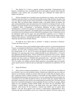 7 Nas edições K e L havia a seguinte sentença intercalada: “Examinaremos esta
hipótese e tentaremos evitar, na medida do possível, todo jargão e confusão sobre temas tão
profundos e sutis. Afirmo, pois, em primeiro lugar, que a influência da volição sobre os
órgáos é um fato etc”.
8 Pode-se pretender que a resistência que encontramos nos corpos e que nos obriga a
empregar toda nossa força e a reunir todo nosso poder nos dá a idéia de força e de poder. Este
nisus ou vigoroso esforço de que somos conscientes é a impressão original de onde se copia
esta idéia. Mas, em primeiro lugar, atribuímos poder a um grande número de objetos, nos
quais jamais poderíamos supor que aparecesse esta resistência ou emprego de força: ao Ser
Supremo, que jamais depara com esta resistência; ao espírito, em seu governo sobre as idéias
e membros, sobre o pensamento e movimentos ordinários, em que o efeito segue
imediatamente a vontade sem emprego ou concentração de forças; a matéria inanimada que
não é suscetível deste sentimento. Em segundo lugar, este sentimento de esforço para vencer
a resistência não tem nenhuma conexão conhecida com qualquer evento. Conhecemos através
da experiência aquilo que lhe segue, mas não poderíamos conhecê-lo a priori. Portanto, é
preciso admitir que o nisus animal experienciado por nós, embora não nos possa fornecer
nenhuma idéia rigorosa e determinada de poder, responde, até certo ponto, àidéia vulgar e
impressão que dele temos formado (Hume).
1 Na edição K lê-se "Quasi deus ex machina”. A edição L acrescenta a referência:
“Cícero, De natura deorum”.
2 Baseiam-se, talvez, neste resultado negativo daInvestigação, ou mais precisamente do
Tratado, as restrições de John Stewart, Some Remarks on the Laws of Motion, and the Inertia
of Matter, de 1754, contra a doutrina de Hume. Sabemos que o primeiro [segundo referência
de N. Kemp Smith, ob. cit., pp. 411-31 escreve que alguma coisa pode começar a existir, ou
principiar a ser, sem uma causa, foi em verdade mostrado em um sistema [isto é, o Tratado]
mui engenhoso de filosofia cética”. Hume, em defesa de seu ponto de vista, escreve: “Jamais
defendi uma proposição tão absurdaque qualquer coisa pode nascer sem uma causa.Apenas
sustentei que nossa certeza ou falsidade desta proposição [isto é, “que César existiu”] não
pmcede nem da demonstração e nem da intuição, mas de uma outra fonte” (Cartas, 1, p.
187). Ou melhor, em nenhum momento Hume questiona a necessidade lógica da máxima
casual, apenas procura evidenciar que sua explicação se fundamenta na experiência. [N. do
T.]
12 Seção XII (Hume).
13 Não é preciso examinar extensamente a vis inertiae, da qual tanto se tem falado na
nova filosofia e que tem sido atribuida à matéria. Sabemos por experiência que um corpo em
repouso ou movimento continua no mesmo estado até que é tirado dele por alguma causa e
que o corpo que recebe o impulso incorpora o movimento do corpo impulsor. Estes são os
fatos. Quando denominamos este processo devis inertiae,apenas destacamos estes fatos sem
a pretensão de ter uma idéia do poder de inércia, do mesmo modo que, quando falamos da
gravidade, entendemos certos efeitos sem compreendermos esta força ativa. Sir Isaac Newton
nunca teve a intenção de despojar as causas segundas de toda a sua força ou energia, embora
alguns de seus seguidores tenham tentado fundar esta teoria sob sua autoridade. Pelo
contrário, o grande filósofo recorreu a um fluido etéreo ativo para explicar sua atração
universal; assim mesmo foi tão cauteloso e modesto que admitiu que era apenas mera
hipótese e que não devia apoiá-la sem recorrer a experimentos complementares. Devo
confessar que algo extraordinário ocorre com o destino das opiniões. Descartes sugeriu esta
 