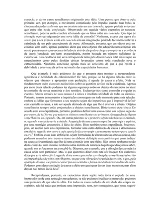 conexão, e vários casos semelhantes originando esta idéia. Uma pessoa que observa pela
primeira vez, por exemplo, o movimento comunicado pelo impulso quando duas bolas se
chocam não poderia afirmar que os eventos estavam em conexão, apenas poderia asseverar
que entre eles havia conjunção. Observando em seguida vários exempíos de natureza
semelhante, poderia então concluir afirmando que os fatos estão em conexão. Que tipo de
alteração ocorreu originando esta nova idéia de conexão? Nenhuma, exceto que agora ela
sente que estes eventos estão em conexão em sua imaginação, podendo facilmente antever a
existência de um pelo aparecimento do outro. Afirmando, portanto, que um objeto está em
conexão com outro, apenas queremos dizer que estes objetos têm adquirido uma conexão em
nosso pensamento e provocam a inferência através da qual se chega a comprovar a existência
de outro: conclusão um tanto extraordinária, porém baseada em número suficiente de
evidências. Esta evidência não será enfraquecida tanto pela desconfiança total em relação ao
entendimento como pelas dúvidas céticas levantadas contra toda conclusão nova e
extraordinária. Nenhuma conclusão agrada mais ao ceticismo do que a que revela a
debilidade e estreiteza da esfera racional e das capacidades humanas.
Que exemplo é mais poderoso do que o presente para mostrar a surpreendente
ignorância e debilidade do entendimento? De fato, porque, se há alguma relação entre os
objetos que visamos a apreender com perfeição, é aquela de causa e efeito. Nela se
fundamentam todos os nossos raciocínios sobre as questões de fato ou de existência. Apenas
por meio desta relação podemos ter alguma segurança sobre os objetos distanciados do atual
testemunho de nossa memória e dos sentidos. Esclarecer-nos como controlar e regular os
eventos futuros através de suas causas é a única e imediata utilidade de todas as ciências.
Portanto, nossos pensamentos e inquirições convergem em todo momento para esta relação,
embora as idéias que formamos a seu respeito sejam tão imperfeitas que é impossível definir
com exatidão a causa, a não ser aquela derivada de algo que lhe é exterior e alheio. Objetos
semelhantes sempre estão conjuntados a objetos semelhantes. Disto temos experiência. De
acordo com esta experiência, portanto, podemos definir uma causa como um objeto seguido
por outro, de tal forma que todos os objetos semelhantes ao primeiro sãoseguidosdeobjetos
semelhantes ao segundo. Ou, em outras palavras: se o primeiro objeto não houvesse existido,
o segundo nunca haveria existido. A aparição de uma causa sempre faz convergir o espírito,
por uma transição costumeira, à idéia do efeito. Disto também temos experiência. Podemos,
pois, de acordo com esta experiência, formular uma outra definição de causa e denonuná-la
um objeto seguido por outro e cuja aparição faz convergir o pensamento sempre para aquele
outro.1
Embora estas duas definições sejam formuladas de circunstâncias alheias à causa, não
podemos remediar este inconveniente ou elaborar definição mais perfeita que possa indicar
na causa a circunstância que lhe dá uma conexão com seu efeito. Não temos nenhuma noção
desta conexão, nem mesmo nenhuma idéia distinta da natureza daquilo que desejamos saber,
quando nos esforçamos em concebê-la. Dizemos, por exemplo, que a vibração desta corda é a
causa deste som particular. Mas, o que queremos dizer com esta afirmação? Ou queremos
dizer que esta vibração é seguida deste som e que todas as vibrações semelhantes têm sido
acompanhadas de sons semelhantes, ou que esta vibração é seguida deste som, e que, pela
aparição de uma, o espírito se antecipa aos sentidos e forma imediatamente a idéia da outra.
Podemos considerar a relação de causa e efeito em quaisquer destas duas maneiras; mas além
dessas não temos idéia dela.2
Recapitulemos, portanto, os raciocínios desta seção: toda idéia é copiada de uma
impressão ou de uma sensação precedentes; se não podemos localizar a impressão, podemos
assegurar-nos de que não há idéia. Em todos os casos isolados da atividade dos corpos ou
espíritos, não há nada que produza uma impressão, nem, por conseguinte, que possa sugerir
 
