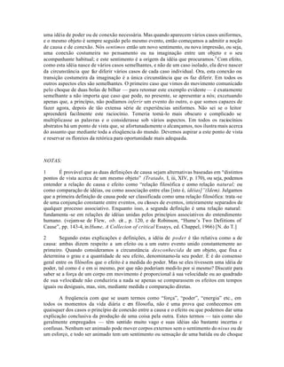 uma idéia de poder ou de conexão necessária. Mas quando aparecem vários casos uniformes,
e o mesmo objeto é sempre seguido pelo mesmo evento, então começamos a admitir a noção
de causa e de conexão. Nós sentimos então um novo sentimento, ou nova impressão, ou seja,
uma conexão costumeira no pensamento ou na imaginação entre um objeto e o seu
acompanhante habitual; e este sentimento é a origem da idéia que procuramos.3
Com efeito,
como esta idéia nasce de vários casos semelhantes, e não de um caso isolado, ela deve nascer
da circunstância que faz diferir vários casos de cada caso individual. Ora, esta conexão ou
transição costumeira da imaginação é a única circunstância que os faz diferir. Em todos os
outros aspectos eles são semelhantes. O primeiro caso que vimos do movimento comunicado
pelo choque de duas bolas de bilhar — para retomar este exemplo evidente — é exatamente
semelhante a não importa que caso que pode, no presente, se apresentar a nós; excetuando
apenas que, a princípio, não podíamos inferir um evento do outro, o que somos capazes de
fazer agora, depois de tão extensa série de experiências uniformes. Não sei se o leitor
apreenderá facilmente este raciocínio. Temeria tomá-lo mais obscuro e complicado se
multiplicasse as palavras e o considerasse sob vários aspectos. Em todos os raciocínios
abstratos há um ponto de vista que, se afortunadamente o alcançamos, nos ilustra mais acerca
do assunto que mediante toda a eloqüencia do mundo. Devemos aspirar a este ponto de vista
e reservar os floreios da retórica para oportunidade mais adequada.
NOTAS:
1 É provável que as duas definições de causa sejam alternativas baseadas em “distintos
pontos de vista acerca de um mesmo objeto” (Tratado, I, iii, XIV, p. 170), ou seja, podemos
entender a relação de causa e efeito como “relação filosófica e como relação natural; ou
como comparação de idéias, ou como associação entre elas [isto é, idéias]”(Idem). Julgamos
que a primeira definição de causa pode ser classificada como uma relação filosófica: trata-se
de uma conjunção constante entre eventos, ou classes de eventos, inteiramente separados de
qualquer processo associativo. Enquanto isso, a segunda definição é uma relação natural:
fundamenta -se em relações de idéias unidas pelos princípios associativos do entendimento
humano. (vejam-se de Flew, ob. cit., p. 120, e de Robinson, “Hume’s Two Defiitions of
Cause”, pp. 143-4, in Hume, A Collecion of critical Essays, ed. Chappel, 1966) [N. do T.]
2 Segundo estas explicações e definições, a idéia de poder é tão relativa como a de
causa: ambas dizem respeito a um efeito ou a um outro evento unido constantemente ao
primeiro. Quando consideramos a circunstância desconhecida de um objeto, que fixa e
determina o grau e a quantidade de seu efeito, denominamo-la seu poder. E é do consenso
geral entre os filósofos que o efeito é a medida do poder. Mas se eles tivessem uma idéia de
poder, tal como é e em si mesmo, por que não poderiam medi-lo por si mesmo? Discutir para
saber se a força de um corpo em movimento é proporcional à sua velocidade ou ao quadrado
de sua velocidade não conduziria a nada se apenas se comparassem os efeitos em tempos
iguais ou desiguais, mas, sim, mediante medida e comparação diretas.
A freqüencia com que se usam termos como “força”, “poder”, “energia” etc., em
todos os momentos da vida diária e em filosofia, não é uma prova que conhecemos em
quaisquer dos casos o princípio de conexão entre a causa e o efeito ou que podemos dar uma
explicação conclusiva da produção de uma coisa pela outra. Estes termos — tais como são
geralmente empregados — têm sentido muito vago e suas idéias são bastante incertas e
confusas. Nenhum ser animado pode mover corpos externos sem o sentimento do nisus ou de
um esforço, e todo ser animado tem um sentimento ou sensação de uma batida ou do choque
 