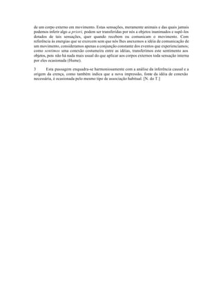 de um corpo externo em movimento. Estas sensações, meramente animais e das quais jamais
podemos inferir algo a priori, podem ser transferidas por nós a objetos inanimados e supô-los
dotados de tais sensações, quer quando recebem ou comunicam o movimento. Com
referência às energias que se exercem sem que nós lhes anexemos a idéia de comunicação de
um movimento, consideramos apenas a conjunção constante dos eventos que experienciamos;
como sentimos uma conexão costumeira entre as idéias, transferimos este sentimento aos
objetos, pois não há nada mais usual do que aplicar aos corpos externos toda sensação interna
por eles ocasionada (Hume).
3 Esta passagem enquadra-se harmoniosamente com a análise da inferência causal e a
origem da crença, como também indica que a nova impressão, fonte da idéia de conexão
necessária, é ocasionada pelo mesmo tipo de associação habitual. [N. do T.]
 