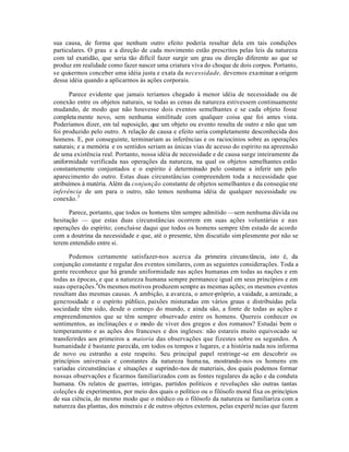 sua causa, de forma que nenhum outro efeito poderia resultar dela em tais condições
particulares. O grau e a direção de cada movimento estão prescritos pelas leis da natureza
com tal exatidão, que seria tão difícil fazer surgir um grau ou direção diferente ao que se
produz em realidade como fazer nascer uma criatura viva do choque de dois corpos. Portanto,
se quisermos conceber uma idéia justa e exata da necessidade, devemos examinar a origem
dessa idéia quando a aplicarmos às ações corporais.
Parece evidente que jamais teríamos chegado à menor idéia de necessidade ou de
conexão entre os objetos naturais, se todas as cenas da natureza estivessem continuamente
mudando, de modo que não houvesse dois eventos semelhantes e se cada objeto fosse
completa mente novo, sem nenhuma similitude com qualquer coisa que foi antes vista.
Poderíamos dizer, em tal suposição, que um objeto ou evento resulta de outro e não que um
foi produzido pelo outro. A relação de causa e efeito seria completamente desconhecida dos
homens. E, por conseguinte, terminariam as inferências e os raciocínios sobre as operações
naturais; e a memória e os sentidos seriam as únicas vias de acesso do espírito na apreensão
de uma existência real. Portanto, nossa idéia de necessidade e de causa surge inteiramente da
uniformidade verificada nas operações da natureza, na qual os objetos semelhantes estão
constantemente conjuntados e o espírito é determinado pelo costume a inferir um pelo
aparecimento do outro. Estas duas circunstâncias compreendem toda a necessidade que
atribuímos à matéria. Além da conjunção constante de objetos semelhantes e da conseqúe nte
inferência de um para o outro, não temos nenhuma idéia de qualquer necessidade ou
conexão.3
Parece, portanto, que todos os homens têm sempre admitido —sem nenhuma dúvida ou
hesitação — que estas duas circunstâncias ocorrem em suas ações voluntárias e .nas
operações do espírito; conclui-se daqui que todos os homens sempre têm estado de acordo
com a doutrina da necessidade e que, até o presente, têm discutido simplesmente por não se
terem entendido entre si.
Podemos certamente satisfazer-nos acerca da primeira circunstância, isto é, da
conjunção constante e regular dos eventos similares, com as seguintes considerações. Toda a
gente reconhece que há grande uniformidade nas ações humanas em todas as nações e em
todas as épocas, e que a natureza humana sempre permanece igual em seus princípios e em
suas operações.4
Os mesmos motivos produzem sempre as mesmas ações; os mesmos eventos
resultam das mesmas causas. A ambição, a avareza, o amor-próprio, a vaidade, a amizade, a
generosidade e o espírito público, paixões misturadas em vários graus e distribuídas pela
sociedade têm sido, desde o começo do mundo, e ainda são, a fonte de todas as ações e
empreendimentos que se têm sempre observado entre os homens. Quereis conhecer os
sentimentos, as inclinações e o modo de viver dos gregos e dos romanos? Estudai bem o
temperamento e as ações dos franceses e dos ingleses: não estareis muito equivocado se
transferirdes aos primeiros a maioria das observações que fizestes sobre os segundos. A
humanidade é bastante parecida, em todos os tempos e lugares, e a história nada nos informa
de novo ou estranho a este respeito. Seu principal papel restringe-se em descobrir os
princípios universais e constantes da natureza humana, mostrando-nos os homens em
variadas circunstâncias e situações e suprindo-nos de materiais, dos quais podemos formar
nossas observações e ficarmos familiarizados com as fontes regulares da ação e da conduta
humana. Os relatos de guerras, intrigas, partidos políticos e revoluções são outras tantas
coleções de experimentos, por meio dos quais o político ou o filósofo moral fixa os princípios
de sua ciência, do mesmo modo que o médico ou o filósofo da natureza se familiariza com a
natureza das plantas, dos minerais e de outros objetos externos, pelas experiê ncias que fazem
 