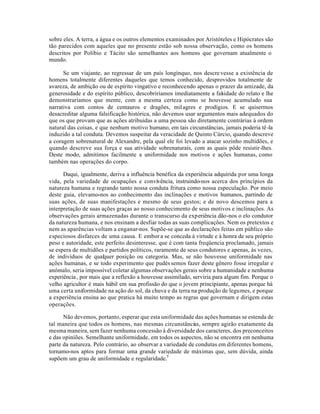 sobre eles. A terra, a água e os outros elementos examinados por Aristóteles e Hipócrates são
tão parecidos com aqueles que no presente estão sob nossa observação, como os homens
descritos por Políbio e Tácito são semelhantes aos homens que governam atualmente o
mundo.
Se um viajante, ao regressar de um país longínquo, nos descrevesse a existência de
homens totalmente diferentes daqueles que temos conhecido, desprovidos totalmente de
avareza, de ambição ou de espírito vingativo e reconhecendo apenas o prazer da amizade, da
generosidade e do espírito público, descobriríamos imediatamente a falsidade do relato e lhe
demonstraríamos que mente, com a mesma certeza como se houvesse acumulado sua
narrativa com contos de centauros e dragões, milagres e prodígios. E se quisermos
desacreditar alguma falsificação histórica, não devemos usar argumentos mais adequados do
que os que provam que as ações atribuidas a uma pessoa são diretamente contrárias à ordem
natural das coisas, e que nenhum motivo humano, em tais circunstâncias, jamais poderia tê-la
induzido a tal conduta. Devemos suspeitar da veracidade de Quinto Cúrcio, quando descreve
a coragem sobrenatural de Alexandre, pela qual ele foi levado a atacar sozinho multidões, e
quando descreve sua força e sua atividade sobrenaturais, com as quais pôde resistir-lhes.
Deste modo, admitimos facilmente a uniformidade nos motivos e ações humanas, como
também nas operações do corpo.
Daqui, igualmente, deriva a influência benéfica da experiência adquirida por uma longa
vida, pela variedade de ocupações e convivência, instruindo-nos acerca dos princípios da
natureza humana e regrando tanto nossa conduta fritura como nossa especulação. Por meio
deste guia, elevamo-nos ao conhecimento das inclinações e motivos humanos, partindo de
suas ações, de suas manifestações e mesmo de seus gestos; e de novo descemos para a
interpretação de suas ações graças ao nosso conhecimento de seus motivos e inclinações. As
observações gerais armazenadas durante o transcurso da experiência dão-nos o elo condutor
da natureza humana, e nos ensinam a desfiar todas as suas complicações. Nem os pretextos e
nem as aparências voltam a enganar-nos. Supõe-se que as declarações feitas em público são
especiosos disfarces de uma causa. E embor a se conceda à virtude e à honra de seu próprio
peso e autoridade, este perfeito desinteresse, que é com tanta freqüencia proclamado, jamais
se espera de multidões e partidos políticos, raramente de seus condutores e apenas, às vezes,
de indivíduos de qualquer posição ou categoria. Mas, se não houvesse uniformidade nas
ações humanas, e se todo experimento que pudéssemos fazer deste gênero fosse irregular e
anômalo, seria impossível coletar algumas observações gerais sobre a humanidade e nenhuma
experiência, por mais que a reflexão a houvesse assimilado, serviria para algum fim. Porque o
velho agricultor é mais hábil em sua profissão do que o jovem principiante, apenas porque há
uma certa uniformidade na ação do sol, da chuva e da terra na produção de legumes, e porque
a experiência ensina ao que pratica há muito tempo as regras que governam e dirigem estas
operações.
Não devemos, portanto, esperar que esta uniformidade das ações humanas se estenda de
tal maneira que todos os homens, nas mesmas circunstâncias, sempre agirão exatamente da
mesma maneira, sem fazer nenhuma concessão à diversidade dos caracteres, dos preconceitos
e das opiniões. Semelhante uniformidade, em todos os aspectos, não se encontra em nenhuma
parte da natureza. Pelo contrário, ao observar a variedade de condutas em diferentes homens,
tornamo-nos aptos para formar uma grande variedade de máximas que, sem dúvida, ainda
supõem um grau de uniformidade e regularidade.5
 