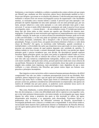 fenômenos, o movimento verdadeiro, a ordem e a grandeza dos corpos celestes até que surgiu
um filósofo7
que, mediante um feliz raciocínio, parece haver determinado também as leis e
forças que dirigem e governam as revoluções dos planetas. E não há razão para temer que não
tenhamos o mesmo êxito em nossas investigações acerca da organização e das faculdades
mentais, se realizadas com o mesmo talento e cautela. E provável que uma operação e um
princípio do espírito dependam de uma outra operação e de um outro princípio que, por seu
turno, possam reduzir-se a uma outra operação e a um outro princípio mais geral e mais
universal. E ser-nos-á muito difícil determinar exatamente até onde é possível levar nossas
investigações, antes — e mesmo depois — de um cuidadoso exame. É verdade que tentativas
deste tipo são feitas todos os dias, mesmo por aqueles que filosofam de maneira mais
negligente. E nada pode ser mais necessário que ingressar no empreendimento com o máximo
cuidado e atenção, de modo que, se está ao alcance do entendimento humano, pode ser levado
a cabo com felicidade, e, se não está, pode ser rejeitado com alguma confiança e segurança.
Esta última conclusão, certamente, não é desejável e não se deveria aceitá-la com muita
precipitação. Porque, se assim fosse, em quanto deveríamos diminuir a beleza e o valor desta
classe de filosofia? Até agora, os moralistas estão habituados, quando consideram a
multiplicidade e a diversidade das ações que despertam nossa aprovação ou nossa repulsa, a
procurar um princípio comum do qual poderia depender esta variedade de opiniões. E,
embora tenham às vezes levado o assunto demasiado longe devido à sua paixão por algum
princípio geral, é preciso reconhecer que, sem dúvida, são desculpáveis quando esperam
encontrar alguns princípios gerais, aos quais com justiça se poderiam reduzir todos os vícios
e virtudes. Análogos têm sido os esforços dos críticos, dos lógicos e mesmo dos políticos;
nem têm sido suas tentativas completamente malogradas, embora com o correr do tempo,
com maior exatidão e aplicação mais zelosa, possam aproximar ainda mais essas ciências de
sua perfeição. Renunciar de imediato a todas as pretensões desse tipo pode ser justamente
julgado uma conduta mais impetuosa, mais precipitada e mais dogmática do que a mais
confiante e a mais afirmativa das filosofias, que jamais tentou impor aos homens seus
preceitos e princípios incompletos.
Que importa se estes raciocínios sobre a natureza humana pareçam abstratos e de difícil
compreensão? Isto não nos induz a nenhuma pressuposição acerca de sua falsidade. Pelo
contrário, parece impossível que o que até agora tem escapado a tantos sábios e profundos
filósofos seja muito fácil e evidente. Sejam quais forem os sofrimentos que estas pesquisas
possam custar-nos, podemos considerar-nos suficientemente recompensados, não apenas em
matéria de utilidade mas por puro prazer, se pudermos assim aumentar nosso acervo de
conhecimento acerca de assuntos de tão indiscutivel importância.
Mas como, finalmente, o caráter abstrato destas especulações não as recomendam mas
lhes são desvantajosas, e como esta dificuldade pode talvez superar-se com engenho e arte,
por evitar todo pormenor desnecessário, nós temos tentado, na investigação que segue, lançar
alguma luz sobre temas a propósito dos quais se têm mostrado os sábios, até agora,
desanimados pela incerteza, e os ignorantes, pela obscuridade. Ficaríamos felizes se
pudéssemos unir as fronteiras das diferentes correntes de filosofia, reconciliando a
investigação profunda com a clareza e a verdade com a originalidade. E mais felizes ainda se,
raciocinando desta maneira fácil, pudéssemos destruir os fundamentos da filosofia abstrusa,
que até agora apenas parece haver servido de refúgio à superstição e de abrigo ao erro e ao
absurdo.
 