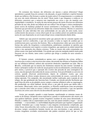 Os costumes dos homens são diferentes em épocas e países diferentes? Daqui
aprendemos a grande força do costume e da educação, os quais modelam o espírito humano
desde sua infância e lhe formam o caráter de modo estável. O comportamento e a conduta de
um sexo são muito diferentes dos do outro? Deste modo é que chegamos a conhecer os
diferentes caracteres que a natureza tem imprimido nos sexos e que ela mantém com
regularidade e constância. As ações de uma mesma pessoa são muito diversas nos diferentes
períodos de sua vida, desde sua infância até sua velhice? Isto dá lugar a várias considerações
gerais acerca da mudança gradual de nossos sentimentos e inclinações, e das diferentes
máximas que prevalecem nas diferentes idades das criaturas humanas. Mesmo os caracteres
peculiares de cada indivíduo têm uma uniformidade em sua ação; de outro modo, nosso
conhecimento das pessoas e nossa observação de sua conduta jamais nos poderiam ensinar
acerca de suas disposições ou servir para dirigir nosso comportamento diante delas.
Admito que seja possível encontrar ações que parecem não ter conexão regular com
quaisquer motivos conhecidos, e que são exceções a todas as regras de conduta que se
estabeleceram para o governo dos homens. Mas se desejássemos saber que juízo devemos
formar das ações tão irregulares e extraordinárias, poderíamos considerar as opiniões que
nutrimos comumente com respeito a eventos irregulares, que aparecem na ordem natural das
coisas e nas operações dos objetos externos. Todas as causas não estão conjuntadas aos
efeitos usuais com igual uniformidade. Um artesão que somente manipula matéria inerte pode
fracassar em seu intento, tanto como o político que dirige a conduta de seres sensatos e
inteligentes.
O homem comum, contentando-se apenas com a aparência das coisas, atribui a
incerteza dos eventos a uma incerteza das causas, decorrendo das últimas as freqúentes falhas
em sua influência habitual, embora não encontrem obstáculos impedindo sua ação. Mas os
filósofos, verificando que na maioria dos fenômenos naturais há uma enorme variedade de
fontes e princípios ocultos em razão de sua pequenez ou de seu afastamento, consideram que,
pelo menos, é possível que a oposição dos eventos não proceda de uma contingência da
causa, mas da operação desconhecida de causas contrárias. Esta possibilidade se converte em
certeza, quando observam posteriormente, depois de cuidadoso exame, que uma
contrariedade de efeitos sempre denuncia uma contrariedade de causas, e procede de sua
mútua oposição. Um camponês, não encontrando melhor explicação, para a parada de um
relógio, diz que geralmente não funciona bem. Contudo, um artesão percebe facilmente que
igual força da mola ou do pêndulo exerce sempre a mesma influência sobre as engrenagens,
não produzindo seu efeito habitual, devido talvez a um grão de poeira que detém todo o
movimento. Observando vários casos paralelos, os filósofos estabelecem como um princípio
que a conexão entre todas as causas e efeitos é igualmente necessária, e que sua aparente
incerteza em certos casos decorre da desconhecida oposição de causas contrárias.
Assim, por exemplo, quando o corpo humano, manifestando os sintomas usuais de
saúde ou de doença, desaponta nossa expectativa; quando os medicamentos não atuam com
seus poderes habituais; quando eventos irregulares resultam de uma causa determinada, o
filósofo e o médico não se surpreendem com isto, nem são jamais tentados a negar — em sua
totalidade — a necessidade e a uniformidade daqueles princípios que regulam a organização
corporal. Entendem que o corpo humano é uma máquina extremamente complicada; que
várias forças desconhecidas nele ocultas se acham afastadas de nossa compreensão; que
devemos sempre considerá-lo bastante incerto em seus movimentos; e que, portanto, os
eventos irregulares revelados exteriormente não podem constituir prova de que as leis
 