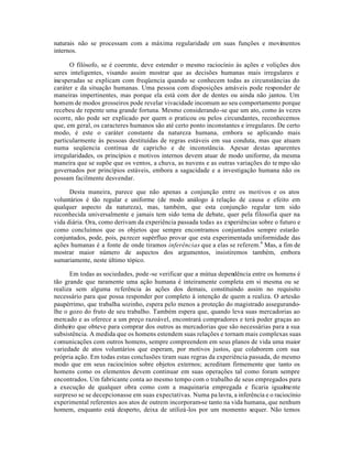 naturais não se processam com a máxima regularidade em suas funções e movimentos
internos.
O filósofo, se é coerente, deve estender o mesmo raciocínio às ações e volições dos
seres inteligentes, visando assim mostrar que as decisões humanas mais irregulares e
inesperadas se explicam com freqüencia quando se conhecem todas as circunstâncias do
caráter e da situação humanas. Uma pessoa com disposições amáveis pode responder de
maneiras impertinentes, mas porque ela está com dor de dentes ou ainda não jantou. Um
homem de modos grosseiros pode revelar vivacidade incomum ao seu comportamento porque
recebeu de repente uma grande fortuna. Mesmo considerando-se que um ato, como às vezes
ocorre, não pode ser explicado por quem o praticou ou pelos circundantes, reconhecemos
que, em geral, os caracteres humanos são até certo ponto inconstantes e irregulares. De certo
modo, é este o caráter constante da natureza humana, embora se aplicando mais
particularmente às pessoas destituídas de regras estáveis em sua conduta, mas que atuam
numa seqüencia contínua de capricho e de inconstância. Apesar destas aparentes
irregularidades, os princípios e motivos internos devem atuar de modo uniforme, da mesma
maneira que se supõe que os ventos, a chuva, as nuvens e as outras variações do te mpo são
governados por princípios estáveis, embora a sagacidade e a investigação humana não os
possam facilmente desvendar.
Desta maneira, parece que não apenas a conjunção entre os motivos e os atos
voluntários é tão regular e uniforme (de modo análogo à relação de causa e efeito em
qualquer aspecto da natureza), mas, também, que esta conjunção regular tem sido
reconhecida universalmente e jamais tem sido tema de debate, quer pela filosofia quer na
vida diária. Ora, como derivam da experiência passada todas as experiências sobre o futuro e
como concluímos que os objetos que sempre encontramos conjuntados sempre estarão
conjuntados, pode, pois, parecer supérfluo provar que esta experimentada uniformidade das
ações humanas é a fonte de onde tiramos inferências que a elas se referem.6
Mas, a fim de
mostrar maior número de aspectos dos argumentos, insistiremos também, embora
sumariamente, neste último tópico.
Em todas as sociedades, pode -se verificar que a mútua dependência entre os homens é
tão grande que raramente uma ação humana é inteiramente completa em si mesma ou se
realiza sem alguma referência às ações dos demais, constituindo assim no requisito
necessário para que possa responder por completo à intenção de quem a realiza. O artesão
paupérrimo, que trabalha sozinho, espera pelo menos a proteção do magistrado assegurando-
lhe o gozo do fruto de seu trabalho. Também espera que, quando leva suas mercadorias ao
mercado e as oferece a um preço razoável, encontrará compradores e terá poder graças ao
dinheiro que obteve para comprar dos outros as mercadorias que são necessárias para a sua
subsistência. A medida que os homens estendem suas relações e tornam mais complexas suas
comunicações com outros homens, sempre compreendem em seus planos de vida uma maior
variedade de atos voluntários que esperam, por motivos justos, que colaborem com sua
própria ação. Em todas estas conclusões tiram suas regras da experiência passada, do mesmo
modo que em seus raciocínios sobre objetos externos; acreditam firmemente que tanto os
homens como os elementos devem continuar em suas operações tal como foram sempre
encontrados. Um fabricante conta ao mesmo tempo com o trabalho de seus empregados para
a execução de qualquer obra como com a maquinaria empregada e ficaria igualmente
surpreso se se decepcionasse em suas expectativas. Numa pa lavra, a inferência e o raciocínio
experimental referentes aos atos de outrem incorporam-se tanto na vida humana, que nenhum
homem, enquanto está desperto, deixa de utilizá-los por um momento sequer. Não temos
 