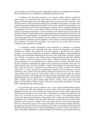 razão, portanto, para afirmar que toda a humanidade sempre tem concordado com a doutrina
da necessidade tal como a definição e a explicação dadas mais acima?
Os filósofos não têm jamais mantido, a este respeito, opinião diferente daquela da
plebe. Porque, sem mencionar que quase todas as ações de sua existência supõem esta
opinião, há apenas alguns setores do saber especulativo aos quais ela não é essencial. O que
seria da história se não tivéssemos confiança na veracidade do historiador, de acordo com a
experiência que temos adquirido dos homens? Como a política poderia ser uma ciência, se as
leis e as formas de governo não tivessem influência uniforme sobre a sociedade? Onde estaria
o fundamento da moral, se cada caráter particular não tivesse um determinado poder de
produzir sentimentos particulares e se estes sentimentos não influenciassem nossas ações de
maneira constante? E quais poderiam ser nossas pretensões quando aplicamos nossacrítica7
a
um poeta ou a um autor elegante, se não pudéssemos decidir se a conduta e os sentimentos de
seus personagens são ou não são naturais, em tais caraderes e em tais circunstâncias? Parece
quase impossível, portanto, que nos ponhamos a fazer ciência ou atuar de alguma maneira,
sem reconhecer a doutrina da necessidade, e esta inferência que vai dos motivos aos atos
voluntários, dos caracteres às condutas.
E, certamente, quando consideramos quão exatamente se entrelaçam a evidência
natural e a evidência moral, formando uma única corrente de argumentos, não teremos
escrúpulos em admitir que ambas são da mesma natureza e que derivam dos mesmos
princípios. Um prisioneiro desprovido de dinheiro e influência descobre a impossibilidade de
sua fuga, quer considerando a obstinação do carcereiro, quer verificando as paredes e grades
que o cercam; e, em todos os seus esforços para conseguir libertar-se, opta antes trabalhar
sobre a pedra e o ferro dos últimos do que sobre a natureza inflexível dos primeiros. O
mesmo prisioneiro, ao ser conduzido para o cadafalso, prevê sua morte com tanta certeza
devido à constância e fidelidade dos guardas como à operação do machado ou da roda. Seu
espírito percorre uma certa série de idéias: a negativa dos soldados em consentirem em sua
fuga, a ação do carrasco, a separação de sua cabeça de seu corpo, a sangria, movimentos
convulsivos e a morte. Há aqui um encadeamento complexo de causas naturais e de atos
voluntários, mas o espírito não sente nenhuma diferença ao passar de um elo a outro. Não se
sente também menos seguro do evento futuro, como se este estivesse ligado aos objetos
presentes à memória e aos sentidos por uma série de causas, aglutinadas entre si pelo que nos
agrada denominar de necessidade física. A experiência da mesma uma o tem o mesmo efeito
sobre o espírito, quer os objetos unidos sejam motivos, volição e ações, quer sejam uma
figura e um movimento. Podemos mudar o nome das coisas, porém sua natureza e sua ação
sobre o entendimento não mudam jamais.
Se um homem, que sei que é honesto e rico e com o qual mantenho íntima amizade,
vem à minha casa onde estou rodeado por meus criados, estou bem seguro que não me
apunhalará antes de sair a fim de roubar meu tinteiro de prata e deste evento suspeito tanto
como de que venha abaixo a casa, que é nova e solidamente cons truída e alicerçada.Mas ele
poderia ser acometido de uma súbita e desconhecida loucura. E do mesmo modo pode
ocorrer um repentino terremoto que sacuda minha casa e a faça cair sobre minha cabeça.
Substituirei, pois, a hipótese. Direi que tenho certeza que ele não colocará sua mão no fogo
deixando-a nele até que se consuma. Este evento, posso prevê-lo com a mesma segurança,
penso eu, como prevejo que, se ele se jogar pela janela e não encontrar nenhum obstáculo,
não permanecerá um momento sequer suspenso no ar. Não existe nenhuma forma de loucura
desconhecida que possa conferir a menor possibilidade ao primeiro evento, tão contrário a
todos os princípios conhecidos da natureza humana. Um homem que ao meio-dia deixa sua
 