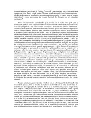 bolsa cheia de ouro na calçada de Charing Cross pode esperar que ela voará como uma pena
ou que uma hora depois estará intacta. Mais da metade dos raciocínios humanos contém
inferências de natureza semelhante, acompanhadas de um maior ou menor grau de certeza
proporcional à nossa experiência da conduta habitual dos homens em tais situações
particulares.8
Tenho freqúentemente considerado qual poderia ser a razão pela qual toda a
humanidade, embora tenha sempre e sem hesitação reconhecido a doutrina da necessidade em
toda sua ação prática e em todos os seus raciocínios9
, manifesta-se, contudo, relutante em
reconhecê-la em palavras, tendo antes mostrado, em toda época, uma tendência a professar
opinião contrária. O fato, penso eu, pode ser explicado da seguinte maneira. Se examinamos
as ações dos corpos e a produção dos efeitos a partir de suas causas, veremos que nenhuma de
nossas faculdades pode levar-nos mais longe no conhecimento desta relação que a simples
constatação de uma conjunção constante entre objetos particulares, e de uma tendência do
espírito em passar, por uma transição costumeira, do aparecimento de um para a crença no
outro. Mas, embora esta conclusão acerca da ignorância humana seja o resultado do mais
cuidadoso exame sobre o assunto, os homens ainda mantém uma forte tendência em acreditar
que penetraremos mais profundamente nos poderes da natureza e que perceberemos qualquer
coisa semelhante a uma conexão necessária entre a causa e o efeito. Quando dirigem de novo
suas reflexões para as operaçoes de seus próprios espíritos e não sentem tal conexão entre o
motivo e a ação, são então levados a supor que há uma diferença entre os efeitos resultantes
da força material e aqueles que nascem do pensamento e da inteligência. Mas desde que
estamos convencidos de que nada sabemos a mais sobre toda espécie de causalidade do que
unicamente a conjunção constantede objetos e a conseqúenteinferência do espírito de um a
outro, e admitindo-se que toda gente concorda que estas duas circunstâncias intervêm nos
atos voluntários, podemos mais facilmente reconhecer que a mesma necessidade é comum a
todas as causas. E embora este raciocínio possa contradizer os sistemas de muitos filósofos,
atribuindo a necessidade às determinações da vontade, veremos, depois de refletir, que eles
discordam somente em palavras e não em seu sentimento real. A necessidade, no sentido que
a entendemos aqui, nunca tem sido rejeitada, nem pode ser rejeitada, penso eu, por um
filósofo. Pode-se apenas pretender, talvez, que o espírito deve perceber, nas operações
materia is, uma conexão adicional entre a causa e o efeito; e que esta conexão não intervém
nas ações voluntárias dos seres inteligentes. Ora, se isto ocorre assim ou não, somente a
investigação pode revelar; é, portanto, dever destes filósofos de justificarem sua afirmativa,
definindo ou descrevendo esta necessidade e no-la mostrando nas operações das causas
materiais.
Parece, certamente, que se começa pelo lado errado sobre a questão da liberdade e da
necessidade quando nela se penetra examinando as faculdades da alma, a influência do
entendimento e as operações da vontade. Dever-se-ia, primeiramente, discutir um problema
mais simples, a saber, as ações do corpo e da matéria bruta, e verificar se pode formar alguma
idéia da causalidade e da necessidade, além de uma conjunção constante de objetos e a
subseqúente inferência do espírito de um para o outro. Se estas circunstâncias formam, com
efeito, toda a necessidade que concebemos na matéria, e se estas circunstâncias intervêm
também, por reconhecimento universal, nas operações do espírito, a discussão está terminada;
pelo menos, deve-se reconhecer que ela é, de agora em diante, puramente verbal. Mas,
contanto que suponhamos temerariamente que temos uma idéia adicional da necessidade e da
causalidade nas operações dos objetos externos, ao mesmo tempo que nada a mais podemos
encontrar nas ações voluntárias do espírito, não há possibilidade de conduzir a questão para
uma solução determinada enquanto procedemos sobre uma hipótese tão crônica. O único
 